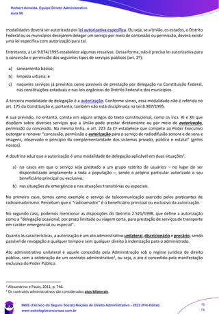 modalidades deverá ser autorizada por lei autorizativa específica. Ou seja, se a União, os estados, o Distrito
Federal ou os municípios desejarem delegar um serviço por meio de concessão ou permissão, deverá existir
uma lei específica com autorização para tal.
Entretanto, a Lei 9.074/1995 estabelece algumas ressalvas. Dessa forma, não é preciso lei autorizativa para
a concessão e permissão dos seguintes tipos de serviços públicos (art. 2º):
a) saneamento básico;
b) limpeza urbana; e
c) naqueles serviços já previstos como passíveis de prestação por delegação na Constituição Federal,
nas constituições estaduais e nas leis orgânicas do Distrito Federal e dos municípios.
A terceira modalidade de delegação é a autorização. Conforme vimos, essa modalidade não é referida no
art. 175 da Constituição e, portanto, também não está disciplinada na Lei 8.987/1995.
A sua previsão, no entanto, consta em alguns artigos do texto constitucional, como os incs. XI e XII que
dispõem sobre diversos serviços que a União pode prestar diretamente ou por meio de autorização,
permissão ou concessão. Na mesma linha, o art. 223 da CF estabelece que compete ao Poder Executivo
outorgar e renovar “concessão, permissão e autorização para o serviço de radiodifusão sonora e de sons e
imagens, observado o princípio da complementaridade dos sistemas privado, público e estatal” (grifos
nossos).
A doutrina aduz que a autorização é uma modalidade de delegação aplicável em duas situações2:
a) no casos em que o serviço seja prestado a um grupo restrito de usuários – no lugar de ser
disponibilizado amplamente a toda a população –, sendo o próprio particular autorizado o seu
beneficiário principal ou exclusivo;
b) nas situações de emergência e nas situações transitórias ou especiais.
No primeiro caso, temos como exemplo o serviço de telecomunicação exercido pelos praticantes de
radioamadorismo. Percebam que o “radioamador” é o beneficiário principal ou exclusivo da autorização.
No segundo caso, podemos mencionar as disposições do Decreto 2.521/1998, que define a autorização
como a “delegação ocasional, por prazo limitado ou viagem certa, para prestação de serviços de transporte
em caráter emergencial ou especial”.
Quanto às características, a autorização é um ato administrativo unilateral, discricionário e precário, sendo
passível de revogação a qualquer tempo e sem qualquer direito à indenização para o administrado.
Ato administrativo unilateral é aquele concedido pela Administração sob o regime jurídico de direito
público, sem a celebração de um contrato administrativo3, ou seja, o ato é concedido pela manifestação
exclusiva do Poder Público.
2
Alexandrino e Paulo, 2011, p. 746.
3
Os contratos administrativos são considerados atos bilaterais.
Herbert Almeida, Equipe Direito Administrativo
Aula 06
INSS (Técnico do Seguro Social) Noções de Direito Administrativo - 2023 (Pré-Edital)
www.estrategiaconcursos.com.br
04085548190 - Carlos Vinicius Santos Rocha
15
78
 