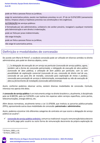 pode ser feita a pessoas físicas ou jurídicas;
exige lei autorizativa prévia, exceto nas hipóteses previstas no art. 2º da Lei 9.074/1995 (saneamento
básico, limpeza urbana e hipóteses previstas nas constituições e leis orgânicas).
AUTORIZAÇÃO de serviços públicos:
é formalizada por ato administrativo, unilateral e de caráter precário, revogável a qualquer momento
pela Administração e sem direito à indenização;
pode ser feita por prazo indeterminado;
não exige licitação;
pode ser feita a pessoas físicas ou jurídicas;
não exige lei autorizativa prévia.
Definição e modalidades de concessão
De acordo com Maria Di Pietro6, o vocábulo concessão pode ser utilizado em diversos sentidos no direito
administrativo, pois pode ter diversos objetos, como:
[...] a delegação da execução de um serviço ao particular (concessão de serviço público, agora,
também sob a forma de concessão patrocinada), a delegação da execução de obra pública
(concessão de obra pública), a utilização de bem público por particular, com ou sem
possibilidade de exploração comercial (concessão de uso, concessão de direito real de uso,
concessão de uso para fins de moradia, concessão para exploração de minas e jazidas),
concessão para prestação de serviços à Administração, acompanhada ou não da execução de
obra ou fornecimento de instalações (concessão administrativa).
Assim, conforme podemos observar acima, existem diversas modalidades de concessão. Contudo,
interessa-nos apenas três delas.
A concessão de serviço público é um instrumento antigo no direito brasileiro e, atualmente, é disciplinada
pela Lei 8.987/95, pela Lei 9.074/95 e por outras leis esparsas sobre serviços específicos, como portos,
telecomunicações, energia elétrica, etc.
Além desses normativos, atualmente temos a Lei 11.079/04, que instituiu as parcerias público-privadas
(PPPs), apresentando outras duas modalidades de concessão: patrocinada e administrativa.
Assim, podemos encontrar três diferentes categorias de contratos em que ocorre a delegação de serviço
público ao usuário7:
✓ concessão de serviço público ordinária, comum ou tradicional: na qual a remuneração básica decorre
de tarifa paga pelo usuário ou outra forma de remuneração decorrente da própria exploração do
6
Di Pietro, 2009, p. 65.
7
Di Pietro, 2009, p. 64.
Herbert Almeida, Equipe Direito Administrativo
Aula 06
INSS (Técnico do Seguro Social) Noções de Direito Administrativo - 2023 (Pré-Edital)
www.estrategiaconcursos.com.br
04085548190 - Carlos Vinicius Santos Rocha
17
78
 