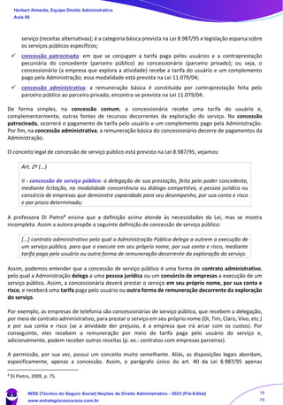 serviço (receitas alternativas); é a categoria básica prevista na Lei 8.987/95 e legislação esparsa sobre
os serviços públicos específicos;
✓ concessão patrocinada: em que se conjugam a tarifa paga pelos usuários e a contraprestação
pecuniária do concedente (parceiro público) ao concessionário (parceiro privado); ou seja, o
concessionário (a empresa que explora a atividade) recebe a tarifa do usuário e um complemento
pago pela Administração; essa modalidade está prevista na Lei 11.079/04;
✓ concessão administrativa: a remuneração básica é constituída por contraprestação feita pelo
parceiro público ao parceiro privado; encontra-se prevista na Lei 11.079/04.
De forma simples, na concessão comum, a concessionária recebe uma tarifa do usuário e,
complementarmente, outras fontes de recursos decorrentes da exploração do serviço. Na concessão
patrocinada, ocorrerá o pagamento de tarifa pelo usuário e um complemento pago pela Administração.
Por fim, na concessão administrativa, a remuneração básica do concessionário decorre de pagamentos da
Administração.
O conceito legal de concessão de serviço público está previsto na Lei 8.987/95, vejamos:
Art. 2º (...)
II - concessão de serviço público: a delegação de sua prestação, feita pelo poder concedente,
mediante licitação, na modalidade concorrência ou diálogo competitivo, a pessoa jurídica ou
consórcio de empresas que demonstre capacidade para seu desempenho, por sua conta e risco
e por prazo determinado;
A professora Di Pietro8 ensina que a definição acima atende às necessidades da Lei, mas se mostra
incompleta. Assim a autora propõe a seguinte definição de concessão de serviço público:
[...] contrato administrativo pelo qual a Administração Pública delega a outrem a execução de
um serviço público, para que o execute em seu próprio nome, por sua conta e risco, mediante
tarifa paga pelo usuário ou outra forma de remuneração decorrente da exploração do serviço.
Assim, podemos entender que a concessão de serviço público é uma forma de contrato administrativo,
pelo qual a Administração delega a uma pessoa jurídica ou um consórcio de empresas a execução de um
serviço público. Assim, a concessionária deverá prestar o serviço em seu próprio nome, por sua conta e
risco, e receberá uma tarifa paga pelo usuário ou outra forma de remuneração decorrente da exploração
do serviço.
Por exemplo, as empresas de telefonia são concessionárias de serviço público, que recebem a delegação,
por meio de contrato administrativo, para prestar o serviço em seu próprio nome (Oi, Tim, Claro, Vivo, etc.)
e por sua conta e risco (se a atividade der prejuízo, é a empresa que irá arcar com os custos). Por
conseguinte, eles recebem a remuneração por meio de tarifa paga pelo usuário do serviço e,
adicionalmente, podem receber outras receitas (p. ex.: contratos com empresas parceiras).
A permissão, por sua vez, possui um conceito muito semelhante. Aliás, as disposições legais abordam,
especificamente, apenas a concessão. Assim, o parágrafo único do art. 40 da Lei 8.987/95 apenas
8
Di Pietro, 2009, p. 75.
Herbert Almeida, Equipe Direito Administrativo
Aula 06
INSS (Técnico do Seguro Social) Noções de Direito Administrativo - 2023 (Pré-Edital)
www.estrategiaconcursos.com.br
04085548190 - Carlos Vinicius Santos Rocha
18
78
 