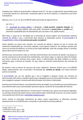 estabelece que “Aplica-se às permissões o disposto nesta Lei”. Ou seja, os regramentos apresentados para
a concessão aplicam-se à permissão, ressalvando apenas, de forma implícita, os dispositivos que foram
incompatíveis.
Ademais, o inc. IV, art. 2º, da Lei 8.987/95 define permissão da seguinte forma:
Art. 2º (...)
IV - permissão de serviço público: a delegação, a título precário, mediante licitação, da
prestação de serviços públicos, feita pelo poder concedente à pessoa física ou jurídica que
demonstre capacidade para seu desempenho, por sua conta e risco. (grifos nossos)
Além disso, o caput do art. 40 dispõe que a permissão de serviço público será formalizada mediante
contrato de adesão e que o instrumento deve observar as disposições quanto “à precariedade e à
revogabilidade unilateral do contrato pelo poder concedente”.
Vamos detalhar um pouco esse conceito. Um contrato de adesão é aquele em que as normas são
totalmente estabelecidas por uma parte, cabendo a outra apenas ratificá-lo. Por exemplo, quando você
assina um contrato de telefonia, as normas já vêm todas definidas. Você não consegue alterar o contrato,
apenas deve assiná-lo (aderir) ou não.
Acontece que, tecnicamente, todos os contratos administrativos são contratos de adesão. Isso porque as
normas contratuais já são previamente estabelecidas, pois devem seguir as regras do edital de licitação,
que inclui a minuta do contrato como anexo. Assim, a Administração não pode modificar os termos
contratuais após o término da licitação. Ou seja, todos os contratos administrativos são contratos de
adesão.
No entanto, como as bancas de concurso são muito “legalistas”, devemos lembrar que a Lei 8.987/95
dispôs, expressamente, que a permissão é formalizada por contrato de adesão, sem nada mencionar
quanto à concessão.
A precariedade, por sua vez, significa que o ato é revogável a qualquer tempo, por iniciativa da
Administração. Além disso, o vocábulo significa que a delegação ocorre sem prazo determinado e, portanto,
seria revogável a qualquer momento pela Administração, sem direito à indenização.
Acontece que há doutrinadores, como Alexandre Santos de Aragão9, que entendem que a permissão possui
prazo determinado e que a precariedade representa apenas a ausência de necessidade de indenizar.
Na mesma linha, Marcelo Alexandrino e Vicente Paulo10 entendem que, apesar da omissão do legislador,
os contratos de permissão devem possuir prazo determinado. Confirmando essa tese, nós vamos resolver
uma questão que informa que a permissão comporta prazo.
Assim, tirando as discussões doutrinárias do plano, vamos esquematizar as diferenças previstas
expressamente na Lei 8.987/95 para a concessão e a permissão de serviços públicos11:
9 Aragão, 2007, p. 723.
10
Alexandrino e Paulo, 2011, p. 681.
11
Alexandrino e Paulo, 2011, p. 680.
Herbert Almeida, Equipe Direito Administrativo
Aula 06
INSS (Técnico do Seguro Social) Noções de Direito Administrativo - 2023 (Pré-Edital)
www.estrategiaconcursos.com.br
04085548190 - Carlos Vinicius Santos Rocha
19
78
 