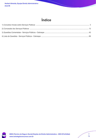 Herbert Almeida, Equipe Direito Administrativo
Aula 06
Índice
..............................................................................................................................................................................................
1) Conceitos Iniciais sobre Serviços Públicos 3
..............................................................................................................................................................................................
2) Concessão dos Serviços Públicos 13
..............................................................................................................................................................................................
3) Questões Comentadas - Serviços Públicos - Cebraspe 43
..............................................................................................................................................................................................
4) Lista de Questões - Serviços Públicos - Cebraspe 69
INSS (Técnico do Seguro Social) Noções de Direito Administrativo - 2023 (Pré-Edital)
www.estrategiaconcursos.com.br
04085548190 - Carlos Vinicius Santos Rocha
2
78
 