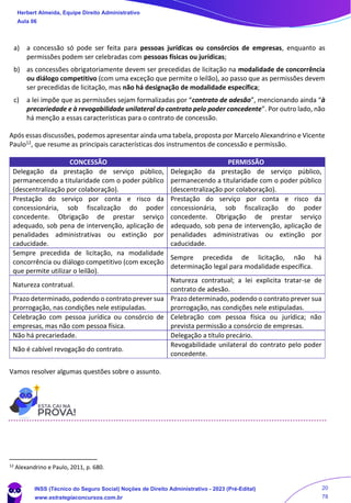 a) a concessão só pode ser feita para pessoas jurídicas ou consórcios de empresas, enquanto as
permissões podem ser celebradas com pessoas físicas ou jurídicas;
b) as concessões obrigatoriamente devem ser precedidas de licitação na modalidade de concorrência
ou diálogo competitivo (com uma exceção que permite o leilão), ao passo que as permissões devem
ser precedidas de licitação, mas não há designação de modalidade específica;
c) a lei impõe que as permissões sejam formalizadas por “contrato de adesão”, mencionando ainda “à
precariedade e à revogabilidade unilateral do contrato pelo poder concedente”. Por outro lado, não
há menção a essas características para o contrato de concessão.
Após essas discussões, podemos apresentar ainda uma tabela, proposta por Marcelo Alexandrino e Vicente
Paulo12, que resume as principais características dos instrumentos de concessão e permissão.
CONCESSÃO PERMISSÃO
Delegação da prestação de serviço público,
permanecendo a titularidade com o poder público
(descentralização por colaboração).
Delegação da prestação de serviço público,
permanecendo a titularidade com o poder público
(descentralização por colaboração).
Prestação do serviço por conta e risco da
concessionária, sob fiscalização do poder
concedente. Obrigação de prestar serviço
adequado, sob pena de intervenção, aplicação de
penalidades administrativas ou extinção por
caducidade.
Prestação do serviço por conta e risco da
concessionária, sob fiscalização do poder
concedente. Obrigação de prestar serviço
adequado, sob pena de intervenção, aplicação de
penalidades administrativas ou extinção por
caducidade.
Sempre precedida de licitação, na modalidade
concorrência ou diálogo competitivo (com exceção
que permite utilizar o leilão).
Sempre precedida de licitação, não há
determinação legal para modalidade específica.
Natureza contratual.
Natureza contratual; a lei explicita tratar-se de
contrato de adesão.
Prazo determinado, podendo o contrato prever sua
prorrogação, nas condições nele estipuladas.
Prazo determinado, podendo o contrato prever sua
prorrogação, nas condições nele estipuladas.
Celebração com pessoa jurídica ou consórcio de
empresas, mas não com pessoa física.
Celebração com pessoa física ou jurídica; não
prevista permissão a consórcio de empresas.
Não há precariedade. Delegação a título precário.
Não é cabível revogação do contrato.
Revogabilidade unilateral do contrato pelo poder
concedente.
Vamos resolver algumas questões sobre o assunto.
12
Alexandrino e Paulo, 2011, p. 680.
Herbert Almeida, Equipe Direito Administrativo
Aula 06
INSS (Técnico do Seguro Social) Noções de Direito Administrativo - 2023 (Pré-Edital)
www.estrategiaconcursos.com.br
04085548190 - Carlos Vinicius Santos Rocha
20
78
 