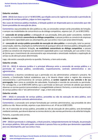 Gabarito: anulado.
(MIN - 2013) Com base na Lei n.º 8.987/1995, que dispõe acerca do regime de concessão e permissão da
prestação de serviços públicos, julgue os itens seguintes.
Nos casos de interesse público imediato, a licitação poderá ser dispensada para as concessões que não
forem precedidas de execução de obras.
Comentários: seja precedida de obra pública ou não, as concessões sempre serão precedidas de licitação,
e sempre nas modalidades de concorrência ou de diálogo competitivo, vejamos (art. 2º, Lei 8.987/1995):
II - concessão de serviço público: a delegação de sua prestação, feita pelo poder concedente, mediante
licitação, na modalidade concorrência ou diálogo competitivo, a pessoa jurídica ou consórcio de empresas
que demonstre capacidade para seu desempenho, por sua conta e risco e por prazo determinado;
III - concessão de serviço público precedida da execução de obra pública: a construção, total ou parcial,
conservação, reforma, ampliação ou melhoramento de quaisquer obras de interesse público, delegados pelo
poder concedente, mediante licitação, na modalidade concorrência ou diálogo competitivo, a pessoa
jurídica ou consórcio de empresas que demonstre capacidade para a sua realização, por sua conta e risco,
de forma que o investimento da concessionária seja remunerado e amortizado mediante a exploração do
serviço ou da obra por prazo determinado;
Logo, não existe a exceção prevista na questão. Portanto, o item está errado.
Gabarito: errado.
(TCE ES - 2012) A natureza jurídica é a principal diferença entre a concessão de serviço público e a
permissão de serviço público, consideradas, respectivamente, contrato administrativo e ato
administrativo.
Comentários: a doutrina considerava que a permissão era ato administrativo unilateral e precário. No
entanto, a Constituição Federal estabeleceu que a lei deveria dispor sobre o regime das empresas
concessionárias e permissionárias de serviços públicos, o caráter especial de seu contrato e de sua
prorrogação, bem como as condições de caducidade, fiscalização e rescisão da concessão ou permissão.
Por conseguinte, a Lei 8.987/1995 definiu que a permissão se daria por contrato de adesão que deveria
observar as normas quanto à precariedade e à revogabilidade unilateral. Portanto, o contrato de permissão
de serviço público não é “ato administrativo”. Logo, o item está errado.
Gabarito: errado.
(PRF - 2012) A concessão de serviço público, precedida ou não da execução de obra pública, será
formalizada mediante contrato administrativo.
Comentários: a concessão será sempre formalizada por contrato administrativo, seja precedido de obra
pública ou não. Nesse sentido, vejamos o que determina o art. 4º da Lei 8.987/1995:
Art. 4o A concessão de serviço público, precedida ou não da execução de obra pública, será formalizada
mediante contrato, que deverá observar os termos desta Lei, das normas pertinentes e do edital de licitação.
Portanto, a questão está correta.
Gabarito: correto.
(PRF - 2012) A permissão é a delegação, a título precário, independentemente de licitação, da prestação
de serviços públicos, feita pelo poder concedente à pessoa física ou jurídica que demonstre capacidade
para seu desempenho, por sua conta e risco.
Herbert Almeida, Equipe Direito Administrativo
Aula 06
INSS (Técnico do Seguro Social) Noções de Direito Administrativo - 2023 (Pré-Edital)
www.estrategiaconcursos.com.br
04085548190 - Carlos Vinicius Santos Rocha
22
78
 