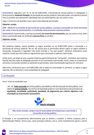 Comentários: segundo o art. 2º, IV, da Lei 8.987/1995, a permissão de serviço público é a delegação, a
título precário, mediante licitação, da prestação de serviços públicos, feita pelo poder concedente à pessoa
física ou jurídica que demonstre capacidade para seu desempenho, por sua conta e risco.
Logo, o único erro da questão é que a permissão depende de licitação.
Gabarito: errado.
(DPF - 2013) Em se tratando de permissão de serviço público, o serviço é executado em nome do Estado
por conta e risco do permissionário, e é atribuído exclusivamente à pessoa jurídica.
Comentários: na permissão, o serviço é prestado em nome do permissionário, por sua conta e risco. Além
disso, a permissão pode ser atribuída à pessoa física ou jurídica.
Gabarito: errado.
Nos próximos tópicos, vamos detalhar as regras previstas na Lei 8.987/1995 sobre a concessão e a
permissão de serviços públicos. No art. 40, consta que as permissões devem seguir as regras relativas à
concessão. Conquanto o legislador não tenha incluído o “no que couber”, devemos entendê-lo como
implícito, sendo que nem todos os regramentos para concessão se aplicam à permissão.
Ainda assim, ao longo da aula, quando tratarmos genericamente de “concessão”, entendam que estamos
falando dos dois tipos de delegação previsto na Lei (concessão e permissão). Assim, todos os comentários
atinentes à concessão também se aplicarão às permissões, salvo manifestação expressa em contrário.
Além disso, lembramos que a Lei 8.987/1995 não se aplica às autorizações e, portanto, as regras a seguir
expostas não se destinam a essa modalidade de delegação.
Licitação
O art. 14 da Lei estabelece que
Art. 14. Toda concessão de serviço público, precedida ou não da execução de obra pública, será
objeto de prévia licitação, nos termos da legislação própria e com observância dos princípios da
legalidade, moralidade, publicidade, igualdade, do julgamento por critérios objetivos e da
vinculação ao instrumento convocatório.
Não existe exceção, sempre haverá necessidade de licitação para a permissão e
concessão de serviço público.
A licitação é um procedimento administrativo que se destina a escolher a melhor proposta para a
Administração Pública. Temos aqui, como princípios básicos, isto é, como mandamentos gerais a serem
Herbert Almeida, Equipe Direito Administrativo
Aula 06
INSS (Técnico do Seguro Social) Noções de Direito Administrativo - 2023 (Pré-Edital)
www.estrategiaconcursos.com.br
04085548190 - Carlos Vinicius Santos Rocha
23
78
 