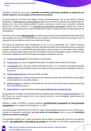 aplicados à licitação de concessão a legalidade, moralidade, publicidade, igualdade, do julgamento por
critérios objetivos e da vinculação ao instrumento convocatório.
Os quatro primeiros princípios não exigem maiores aprofundamentos, mas os dois últimos merecem
explicações. O julgamento por critérios objetivos significa que a forma de avaliação das propostas deve ser
objetiva. Com isso, várias pessoas poderiam analisar o processo e concluir que o vencedor realmente
apresentou a melhor proposta. Já a vinculação ao instrumento convocatório significa que tanto os
participantes da licitação quanto a Administração devem seguir as regras previstas no edital (instrumento
convocatório).
Conforme escrito acima, toda concessão (e também as permissões) será precedida de licitação. Não temos
aqui exceções como faz a Lei 8.666/1993 (Lei de Licitações e Contratos). Dessa forma, qualquer caso de
concessão, seja precedido ou não de obra, deverá ser licitado.
Os critérios de julgamento estão disciplinados no art. 15 da Lei 8.987/1995. Por “critério” devemos
entender os parâmetros de avaliação utilizados pela Administração como fundamentais para a escolha da
proposta vencedora. A Lei 8.666/1993 apresenta alguns critérios, porém, nas concessões, temos critérios
próprios, ainda que alguns deles sejam bem semelhantes aos da Lei de Licitações. Assim, a própria Lei das
Concessões estabelece os critérios utilizados para julgar as propostas, são eles:
1) o menor valor da tarifa do serviço público a ser prestado;
2) a maior oferta, nos casos de pagamento ao poder concedente pela outorga da concessão;
3) a combinação, dois a dois, dos critérios referidos nos itens 1, 2 e 7 (somente será admitida quando
previamente prevista no edital, inclusive com regras e fórmulas precisas para a avaliação econômico-
financeira);
4) melhor proposta técnica, com preço fixado no edital;
5) melhor proposta em razão da combinação dos critérios de menor valor da tarifa do serviço público
a ser prestado com o de melhor técnica;
6) melhor proposta em razão da combinação dos critérios de maior oferta pela outorga da concessão
com o de melhor técnica; ou
7) melhor oferta de pagamento pela outorga após qualificação de propostas técnicas.
Em igualdade de condições, será dada preferência à proposta apresentada por empresa brasileira (art. 15,
§4º). Assim, em caso de empate entre uma empresa nacional e uma estrangeira, aquela deverá ser
considerada vencedora.
Ademais, o poder concedente recusará propostas manifestamente inexequíveis ou financeiramente
incompatíveis com os objetivos da licitação (art. 15, §3º).
Uma preocupação importante da Lei é manter o regime de competição. Dessa forma, o art. 16 aduz que a
outorga de concessão ou permissão não terá caráter de exclusividade, salvo no caso de inviabilidade
técnica ou econômica justificada.
A Lei disciplina também que o poder concedente deverá publicar, previamente lançamento do edital de
licitação, ato justificando a conveniência da outorga de concessão ou permissão, caracterizando seu
Herbert Almeida, Equipe Direito Administrativo
Aula 06
INSS (Técnico do Seguro Social) Noções de Direito Administrativo - 2023 (Pré-Edital)
www.estrategiaconcursos.com.br
04085548190 - Carlos Vinicius Santos Rocha
24
78
 