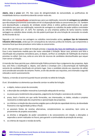 objeto, área e prazo (art. 5º). Nos casos de obrigatoriedade da exclusividade, as justificativas de
inviabilidade técnica e econômica deverão constar neste ato.
Além disso, será desclassificada a proposta que, para sua viabilização, necessite de vantagens ou subsídios
que não estejam previamente autorizados em lei e à disposição de todos os concorrentes (art. 17). Também
será desclassificada a proposta de entidade estatal alheia à esfera político-administrativa do poder
concedente que, para sua viabilização, necessite de vantagens ou subsídios do poder público controlador
da referida entidade (art. 17, §1º). Por exemplo, se uma empresa pública de Santa Catarina recebe
vantagens ou subsídios desse estado, ela não poderá participar de uma licitação de concessão no estado
do Rio Grande do Sul.
Segundo a Lei, inclui-se nas vantagens ou subsídios mencionados acima, qualquer tipo de tratamento
tributário diferenciado, ainda que em consequência da natureza jurídica do licitante, que comprometa a
isonomia fiscal que deve prevalecer entre todos os concorrentes.
O art. 18-A permite que o edital de licitação preveja a inversão das fases de habilitação ou julgamento.
Essa é uma importante medida para dar maior celeridade à licitação. Nesse caso, primeiro será feita a
classificação das propostas vencedoras para, só depois, verificar as condições de habilitação da empresa
previstas no edital. Com isso, evita-se uma série de recursos de candidatos desclassificados que sequer
iriam vencer a licitação.
A inversão das fases permite que a Administração Pública primeiro faça o julgamento das propostas. Após
isso, será feita a classificação e, depois, será aberto o envelope com a documentação de habilitação
somente do candidato classificado em primeiro lugar. Caso o candidato atenda aos requisitos do edital,
será considerado vencedor do certame. Porém, se ele não atender aos requisitos, será chamado o segundo
colocado e assim sucessivamente.
Todavia, a inversão só ocorrerá quando houver previsão no edital de licitação.
O art. 18 estabelece os elementos que deverão constar no edital de licitação:
a. o objeto, metas e prazo da concessão;
b. a descrição das condições necessárias à prestação adequada do serviço;
c. os prazos para recebimento das propostas, julgamento da licitação e assinatura do contrato;
d. prazo, local e horário em que serão fornecidos, aos interessados, os dados, estudos e projetos
necessários à elaboração dos orçamentos e apresentação das propostas;
e. os critérios e a relação dos documentos exigidos para a aferição da capacidade técnica, da idoneidade
financeira e da regularidade jurídica e fiscal;
f. as possíveis fontes de receitas alternativas, complementares ou acessórias, bem como as
provenientes de projetos associados;
g. os direitos e obrigações do poder concedente e da concessionária em relação a alterações e
expansões a serem realizadas no futuro, para garantir a continuidade da prestação do serviço;
h. os critérios de reajuste e revisão da tarifa;
Herbert Almeida, Equipe Direito Administrativo
Aula 06
INSS (Técnico do Seguro Social) Noções de Direito Administrativo - 2023 (Pré-Edital)
www.estrategiaconcursos.com.br
04085548190 - Carlos Vinicius Santos Rocha
25
78
 