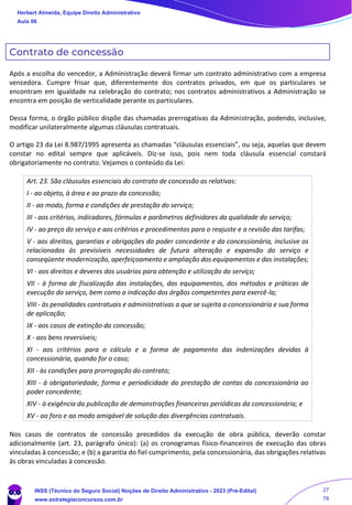 Contrato de concessão
Após a escolha do vencedor, a Administração deverá firmar um contrato administrativo com a empresa
vencedora. Cumpre frisar que, diferentemente dos contratos privados, em que os particulares se
encontram em igualdade na celebração do contrato; nos contratos administrativos a Administração se
encontra em posição de verticalidade perante os particulares.
Dessa forma, o órgão público dispõe das chamadas prerrogativas da Administração, podendo, inclusive,
modificar unilateralmente algumas cláusulas contratuais.
O artigo 23 da Lei 8.987/1995 apresenta as chamadas “cláusulas essenciais”, ou seja, aquelas que devem
constar no edital sempre que aplicáveis. Diz-se isso, pois nem toda cláusula essencial constará
obrigatoriamente no contrato. Vejamos o conteúdo da Lei:
Art. 23. São cláusulas essenciais do contrato de concessão as relativas:
I - ao objeto, à área e ao prazo da concessão;
II - ao modo, forma e condições de prestação do serviço;
III - aos critérios, indicadores, fórmulas e parâmetros definidores da qualidade do serviço;
IV - ao preço do serviço e aos critérios e procedimentos para o reajuste e a revisão das tarifas;
V - aos direitos, garantias e obrigações do poder concedente e da concessionária, inclusive os
relacionados às previsíveis necessidades de futura alteração e expansão do serviço e
conseqüente modernização, aperfeiçoamento e ampliação dos equipamentos e das instalações;
VI - aos direitos e deveres dos usuários para obtenção e utilização do serviço;
VII - à forma de fiscalização das instalações, dos equipamentos, dos métodos e práticas de
execução do serviço, bem como a indicação dos órgãos competentes para exercê-la;
VIII - às penalidades contratuais e administrativas a que se sujeita a concessionária e sua forma
de aplicação;
IX - aos casos de extinção da concessão;
X - aos bens reversíveis;
XI - aos critérios para o cálculo e a forma de pagamento das indenizações devidas à
concessionária, quando for o caso;
XII - às condições para prorrogação do contrato;
XIII - à obrigatoriedade, forma e periodicidade da prestação de contas da concessionária ao
poder concedente;
XIV - à exigência da publicação de demonstrações financeiras periódicas da concessionária; e
XV - ao foro e ao modo amigável de solução das divergências contratuais.
Nos casos de contratos de concessão precedidos da execução de obra pública, deverão constar
adicionalmente (art. 23, parágrafo único): (a) os cronogramas físico-financeiros de execução das obras
vinculadas à concessão; e (b) a garantia do fiel cumprimento, pela concessionária, das obrigações relativas
às obras vinculadas à concessão.
Herbert Almeida, Equipe Direito Administrativo
Aula 06
INSS (Técnico do Seguro Social) Noções de Direito Administrativo - 2023 (Pré-Edital)
www.estrategiaconcursos.com.br
04085548190 - Carlos Vinicius Santos Rocha
27
78
 