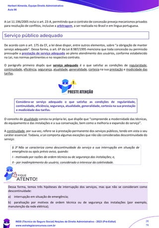 A Lei 11.196/2005 inclui o art. 23-A, permitindo que o contrato de concessão preveja mecanismos privados
para resolução de conflitos, inclusive a arbitragem, a ser realizada no Brasil e em língua portuguesa.
Serviço público adequado
De acordo com o art. 175 da CF, a lei deve dispor, entre outros elementos, sobre “a obrigação de manter
serviço adequado”. Dessa forma, o art. 6º da Lei 8.987/1995 menciona que toda concessão ou permissão
pressupõe a prestação de serviço adequado ao pleno atendimento dos usuários, conforme estabelecido
na Lei, nas normas pertinentes e no respectivo contrato.
O parágrafo primeiro dispôs que serviço adequado é o que satisfaz as condições de regularidade,
continuidade, eficiência, segurança, atualidade, generalidade, cortesia na sua prestação e modicidade das
tarifas.
Considera-se serviço adequado o que satisfaz as condições de regularidade,
continuidade, eficiência, segurança, atualidade, generalidade, cortesia na sua prestação
e modicidade das tarifas.
O conceito de atualidade consta na própria lei, que dispõe que “compreende a modernidade das técnicas,
do equipamento e das instalações e a sua conservação, bem como a melhoria e expansão do serviço”.
A continuidade, por sua vez, refere-se à prestação permanente dos serviços públicos, tendo em vista o seu
caráter essencial. Todavia, a Lei comporta algumas exceções que não são consideradas descontinuidade do
serviço:
§ 3o Não se caracteriza como descontinuidade do serviço a sua interrupção em situação de
emergência ou após prévio aviso, quando:
I - motivada por razões de ordem técnica ou de segurança das instalações; e,
II - por inadimplemento do usuário, considerado o interesse da coletividade.
Dessa forma, temos três hipóteses de interrupção dos serviços, mas que não se consideram como
descontinuidade:
a) interrupção em situação de emergência;
b) paralisação por motivos de ordem técnica ou de segurança das instalações (por exemplo,
manutenção da rede elétrica);
Herbert Almeida, Equipe Direito Administrativo
Aula 06
INSS (Técnico do Seguro Social) Noções de Direito Administrativo - 2023 (Pré-Edital)
www.estrategiaconcursos.com.br
04085548190 - Carlos Vinicius Santos Rocha
28
78
 