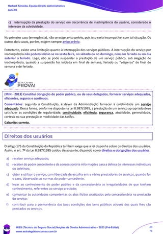 c) interrupção da prestação do serviço em decorrência de inadimplência do usuário, considerado o
interesse da coletividade.
No primeiro caso (emergência), não se exige aviso prévio, pois isso seria incompatível com tal situação. Os
outros dois casos, porém, exigem sempre aviso prévio.
Entretanto, existe uma limitação quanto à interrupção dos serviços públicos. A interrupção do serviço por
inadimplência não poderá iniciar-se na sexta-feira, no sábado ou no domingo, nem em feriado ou no dia
anterior a feriado. Logo, não se pode suspender a prestação de um serviço público, sob alegação de
inadimplência, quando a suspensão for iniciada em final de semana, feriado ou "vésperas" de final de
semana e de feriado.
(MIN - 2013) Constitui obrigação do poder público, ou de seus delegados, fornecer serviços adequados,
eficientes, seguros e contínuos.
Comentários: segundo a Constituição, é dever da Administração fornecer à coletividade um serviço
adequado. Dessa forma, conforme disposto na Lei 8.987/1995, a prestação de um serviço apropriado deve
satisfazer as condições de regularidade, continuidade, eficiência, segurança, atualidade, generalidade,
cortesia na sua prestação e modicidade das tarifas.
Gabarito: correto.
Direitos dos usuários
O artigo 175 da Constituição da República também exige que a lei disponha sobre os direitos dos usuários.
Assim, o art. 7º da Lei 8.987/1995 cuidou dessa parte, dispondo como direitos e obrigações dos usuários:
a) receber serviço adequado;
b) receber do poder concedente e da concessionária informações para a defesa de interesses individuais
ou coletivos;
c) obter e utilizar o serviço, com liberdade de escolha entre vários prestadores de serviços, quando for
o caso, observadas as normas do poder concedente.
d) levar ao conhecimento do poder público e da concessionária as irregularidades de que tenham
conhecimento, referentes ao serviço prestado;
e) comunicar às autoridades competentes os atos ilícitos praticados pela concessionária na prestação
do serviço;
f) contribuir para a permanência das boas condições dos bens públicos através dos quais lhes são
prestados os serviços.
Herbert Almeida, Equipe Direito Administrativo
Aula 06
INSS (Técnico do Seguro Social) Noções de Direito Administrativo - 2023 (Pré-Edital)
www.estrategiaconcursos.com.br
04085548190 - Carlos Vinicius Santos Rocha
29
78
 