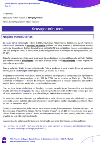 Olá pessoal,
Nesta aula, vamos estudar os Serviços públicos.
Vamos à aula! Aproveitem e bons estudos!
SERVIÇOS PÚBLICOS
Noções Introdutórias
De acordo com a Constituição Federal de 1988, incumbe ao Poder Público, diretamente ou sob regime de
concessão ou permissão, a prestação de serviços públicos (art. 175). Ademais, a lei deve dispor sobre o
regime de delegação, os direitos dos usuários, a política tarifária, a obrigação de manter serviço adequado
(art. 175, parágrafo único) e, ainda, sobre as reclamações relativas à prestação dos serviços públicos (art.
37, §3º).
Dessa forma, podemos extrair que a titularidade da prestação dos serviços públicos cabe ao Poder Público,
que poderá prestá-lo diretamente – por seus próprios meios – ou indiretamente – pelos regimes de
concessão ou permissão.
Deve-se adiantar, desde já, que a Constituição Federal ainda prevê uma terceira forma de prestação
indireta, que é a autorização de serviços públicos (p. ex.: art. 21, XI e XII).
A hipótese constitucional mencionada acima, no entanto, abrange apenas uma parcela das hipóteses de
serviço público. Os casos previstos no art. 175 da CF/88, que se encontra no Título VII – “Da Ordem
Econômica e Financeira” –, tratam de atividades relacionadas com a atividade econômica (em sentido
amplo). Assim, podem ser exploradas com a finalidade de lucro.
Esses serviços são de titularidade do Estado e, portanto, só poderão ser desenvolvidos pela iniciativa
privada por meio de delegação. Ou seja, a iniciativa privada não pode prestar esses serviços por livre
iniciativa, dependendo, para tanto, que o Estado faça a delegação aos particulares.
Por outro lado, existem atividades que, pela relevância social, devem ser prestadas pelo Estado e, nesse
caso, serão serviços públicos. São casos relacionados aos serviços de saúde e educação, inseridos no Título
VIII da CF – “Da Ordem Social”.
Todavia, a própria Constituição faculta aos particulares a prestação desses serviços. Por exemplo, o art. 199
determina que a “assistência à saúde é livre à iniciativa privada” e o art. 209 prevê, na mesma linha, que o
“ensino é livre à iniciativa privada”. Assim, quando prestados pela iniciativa privada, eles serão serviços
privados, ou seja, não existirá delegação.
Esquematizando, podemos entender que a Constituição apresenta dois tipos de serviços públicos:
a) previstos no art. 175 – têm potencial de gerar lucro e podem ser prestados pelo Estado (direta) ou
por meio de outorga ou delegação (indireta);
Herbert Almeida, Equipe Direito Administrativo
Aula 06
INSS (Técnico do Seguro Social) Noções de Direito Administrativo - 2023 (Pré-Edital)
www.estrategiaconcursos.com.br
04085548190 - Carlos Vinicius Santos Rocha
3
78
 