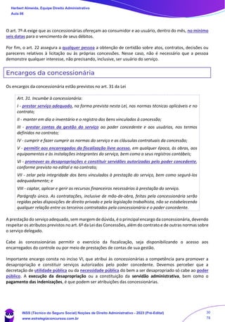 O art. 7º-A exige que as concessionárias ofereçam ao consumidor e ao usuário, dentro do mês, no mínimo
seis datas para o vencimento de seus débitos.
Por fim, o art. 22 assegura a qualquer pessoa a obtenção de certidão sobre atos, contratos, decisões ou
pareceres relativos à licitação ou às próprias concessões. Nesse caso, não é necessário que a pessoa
demonstre qualquer interesse, não precisando, inclusive, ser usuário do serviço.
Encargos da concessionária
Os encargos da concessionária estão previstos no art. 31 da Lei
Art. 31. Incumbe à concessionária:
I - prestar serviço adequado, na forma prevista nesta Lei, nas normas técnicas aplicáveis e no
contrato;
II - manter em dia o inventário e o registro dos bens vinculados à concessão;
III - prestar contas da gestão do serviço ao poder concedente e aos usuários, nos termos
definidos no contrato;
IV - cumprir e fazer cumprir as normas do serviço e as cláusulas contratuais da concessão;
V - permitir aos encarregados da fiscalização livre acesso, em qualquer época, às obras, aos
equipamentos e às instalações integrantes do serviço, bem como a seus registros contábeis;
VI - promover as desapropriações e constituir servidões autorizadas pelo poder concedente,
conforme previsto no edital e no contrato;
VII - zelar pela integridade dos bens vinculados à prestação do serviço, bem como segurá-los
adequadamente; e
VIII - captar, aplicar e gerir os recursos financeiros necessários à prestação do serviço.
Parágrafo único. As contratações, inclusive de mão-de-obra, feitas pela concessionária serão
regidas pelas disposições de direito privado e pela legislação trabalhista, não se estabelecendo
qualquer relação entre os terceiros contratados pela concessionária e o poder concedente.
A prestação do serviço adequado, sem margem de dúvida, é o principal encargo da concessionária, devendo
respeitar os atributos previstos no art. 6º da Lei das Concessões, além do contrato e de outras normas sobre
o serviço delegado.
Cabe às concessionárias permitir o exercício da fiscalização, seja disponibilizando o acesso aos
encarregados do controle ou por meio de prestações de contas de sua gestão.
Importante encargo consta no inciso VI, que atribui às concessionárias a competência para promover a
desapropriação e constituir serviços autorizados pelo poder concedente. Devemos perceber que a
decretação de utilidade pública ou da necessidade pública do bem a ser desapropriado só cabe ao poder
público. A execução da desapropriação ou a constituição da servidão administrativa, bem como o
pagamento das indenizações, é que podem ser atribuições das concessionárias.
Herbert Almeida, Equipe Direito Administrativo
Aula 06
INSS (Técnico do Seguro Social) Noções de Direito Administrativo - 2023 (Pré-Edital)
www.estrategiaconcursos.com.br
04085548190 - Carlos Vinicius Santos Rocha
30
78
 