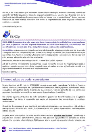 Por fim, o art. 25 estabelece que “Incumbe à concessionária a execução do serviço concedido, cabendo-lhe
responder por todos os prejuízos causados ao poder concedente, aos usuários ou a terceiros, sem que a
fiscalização exercida pelo órgão competente exclua ou atenue essa responsabilidade”. Assim, mesmo a
fiscalização do Poder Público não exclui nem atenua a responsabilidade pelos prejuízos causados aos
usuários ou terceiros.
Vamos ver uma questão!
(AGU - 2012) À concessionária cabe a execução do serviço concedido, incumbindo-lhe a responsabilidade
por todos os prejuízos causados ao poder concedente, aos usuários ou a terceiros, não admitindo a lei
que a fiscalização exercida pelo órgão competente exclua ou atenue tal responsabilidade.
Comentários: ao assumir um serviço delegado pela Administração, seja por concessão, seja por permissão,
a delegada afirma ter competência para a realização do serviço incumbido, com prazo determinado e por
sua conta e risco. Assim, se porventura, houver a ocorrência de prejuízo, a concessionária deverá arcar com
este, sem que a Administração interfira na situação.
O enunciado da questão é quase cópia do art. 25 da Lei 8.987/1995, vejamos:
Art. 25. Incumbe à concessionária a execução do serviço concedido, cabendo-lhe responder por todos os
prejuízos causados ao poder concedente, aos usuários ou a terceiros, sem que a fiscalização exercida pelo
órgão competente exclua ou atenue essa responsabilidade.
Gabarito: correto.
Prerrogativas do poder concedente
De acordo com o art. 2º, I, da Lei 8.987/1995, entende-se por poder concedente: “a União, o Estado, o
Distrito Federal ou o Município, em cuja competência se encontre o serviço público, precedido ou não da
execução de obra pública, objeto de concessão ou permissão”. Trata-se, portanto, do ente político que
recebe da Constituição a competência para prestar determinado serviço público.
No entanto, algumas atribuições do poder concedente podem ser descentralizadas para as agências
reguladoras. Para tanto, é necessário que exista lei outorgando tais competências à entidades
administrativas.
O contrato de concessão é uma espécie de contrato administrativo e, por conseguinte, está sujeito às
prerrogativas da Administração Pública, fundamentadas no princípio da supremacia do interesse público
sobre o privado.
Em geral, essas prerrogativas são materializadas pelas chamadas “cláusulas exorbitantes”, que são regras
previstas nos contratos administrativos, mas que não possuem equivalentes nos contratos de direito
privado. Por exemplo, a Administração Pública pode alterar o contrato, em determinadas situações, de
Herbert Almeida, Equipe Direito Administrativo
Aula 06
INSS (Técnico do Seguro Social) Noções de Direito Administrativo - 2023 (Pré-Edital)
www.estrategiaconcursos.com.br
04085548190 - Carlos Vinicius Santos Rocha
31
78
 