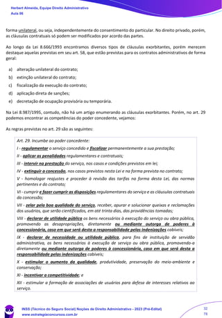 forma unilateral, ou seja, independentemente do consentimento do particular. No direito privado, porém,
as cláusulas contratuais só podem ser modificados por acordo das partes.
Ao longo da Lei 8.666/1993 encontramos diversos tipos de cláusulas exorbitantes, porém merecem
destaque aquelas previstas em seu art. 58, que estão previstas para os contratos administrativos de forma
geral:
a) alteração unilateral do contrato;
b) extinção unilateral do contrato;
c) fiscalização da execução do contrato;
d) aplicação direta de sanções;
e) decretação de ocupação provisória ou temporária.
Na Lei 8.987/1995, contudo, não há um artigo enumerando as cláusulas exorbitantes. Porém, no art. 29
podemos encontrar as competências do poder concedente, vejamos:
As regras previstas no art. 29 são as seguintes:
Art. 29. Incumbe ao poder concedente:
I - regulamentar o serviço concedido e fiscalizar permanentemente a sua prestação;
II - aplicar as penalidades regulamentares e contratuais;
III - intervir na prestação do serviço, nos casos e condições previstos em lei;
IV - extinguir a concessão, nos casos previstos nesta Lei e na forma prevista no contrato;
V - homologar reajustes e proceder à revisão das tarifas na forma desta Lei, das normas
pertinentes e do contrato;
VI - cumprir e fazer cumprir as disposições regulamentares do serviço e as cláusulas contratuais
da concessão;
VII - zelar pela boa qualidade do serviço, receber, apurar e solucionar queixas e reclamações
dos usuários, que serão cientificados, em até trinta dias, das providências tomadas;
VIII - declarar de utilidade pública os bens necessários à execução do serviço ou obra pública,
promovendo as desapropriações, diretamente ou mediante outorga de poderes à
concessionária, caso em que será desta a responsabilidade pelas indenizações cabíveis;
IX - declarar de necessidade ou utilidade pública, para fins de instituição de servidão
administrativa, os bens necessários à execução de serviço ou obra pública, promovendo-a
diretamente ou mediante outorga de poderes à concessionária, caso em que será desta a
responsabilidade pelas indenizações cabíveis;
X - estimular o aumento da qualidade, produtividade, preservação do meio-ambiente e
conservação;
XI - incentivar a competitividade; e
XII - estimular a formação de associações de usuários para defesa de interesses relativos ao
serviço.
Herbert Almeida, Equipe Direito Administrativo
Aula 06
INSS (Técnico do Seguro Social) Noções de Direito Administrativo - 2023 (Pré-Edital)
www.estrategiaconcursos.com.br
04085548190 - Carlos Vinicius Santos Rocha
32
78
 