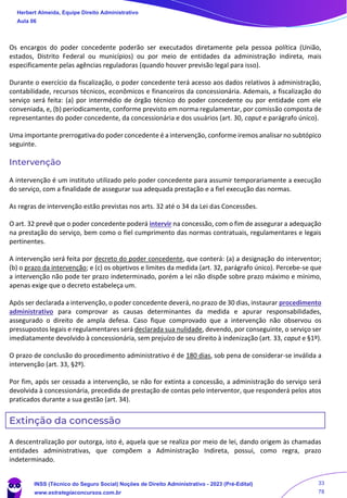 Os encargos do poder concedente poderão ser executados diretamente pela pessoa política (União,
estados, Distrito Federal ou municípios) ou por meio de entidades da administração indireta, mais
especificamente pelas agências reguladoras (quando houver previsão legal para isso).
Durante o exercício da fiscalização, o poder concedente terá acesso aos dados relativos à administração,
contabilidade, recursos técnicos, econômicos e financeiros da concessionária. Ademais, a fiscalização do
serviço será feita: (a) por intermédio de órgão técnico do poder concedente ou por entidade com ele
conveniada, e, (b) periodicamente, conforme previsto em norma regulamentar, por comissão composta de
representantes do poder concedente, da concessionária e dos usuários (art. 30, caput e parágrafo único).
Uma importante prerrogativa do poder concedente é a intervenção, conforme iremos analisar no subtópico
seguinte.
Intervenção
A intervenção é um instituto utilizado pelo poder concedente para assumir temporariamente a execução
do serviço, com a finalidade de assegurar sua adequada prestação e a fiel execução das normas.
As regras de intervenção estão previstas nos arts. 32 até o 34 da Lei das Concessões.
O art. 32 prevê que o poder concedente poderá intervir na concessão, com o fim de assegurar a adequação
na prestação do serviço, bem como o fiel cumprimento das normas contratuais, regulamentares e legais
pertinentes.
A intervenção será feita por decreto do poder concedente, que conterá: (a) a designação do interventor;
(b) o prazo da intervenção; e (c) os objetivos e limites da medida (art. 32, parágrafo único). Percebe-se que
a intervenção não pode ter prazo indeterminado, porém a lei não dispõe sobre prazo máximo e mínimo,
apenas exige que o decreto estabeleça um.
Após ser declarada a intervenção, o poder concedente deverá, no prazo de 30 dias, instaurar procedimento
administrativo para comprovar as causas determinantes da medida e apurar responsabilidades,
assegurado o direito de ampla defesa. Caso fique comprovado que a intervenção não observou os
pressupostos legais e regulamentares será declarada sua nulidade, devendo, por conseguinte, o serviço ser
imediatamente devolvido à concessionária, sem prejuízo de seu direito à indenização (art. 33, caput e §1º).
O prazo de conclusão do procedimento administrativo é de 180 dias, sob pena de considerar-se inválida a
intervenção (art. 33, §2º).
Por fim, após ser cessada a intervenção, se não for extinta a concessão, a administração do serviço será
devolvida à concessionária, precedida de prestação de contas pelo interventor, que responderá pelos atos
praticados durante a sua gestão (art. 34).
Extinção da concessão
A descentralização por outorga, isto é, aquela que se realiza por meio de lei, dando origem às chamadas
entidades administrativas, que compõem a Administração Indireta, possui, como regra, prazo
indeterminado.
Herbert Almeida, Equipe Direito Administrativo
Aula 06
INSS (Técnico do Seguro Social) Noções de Direito Administrativo - 2023 (Pré-Edital)
www.estrategiaconcursos.com.br
04085548190 - Carlos Vinicius Santos Rocha
33
78
 