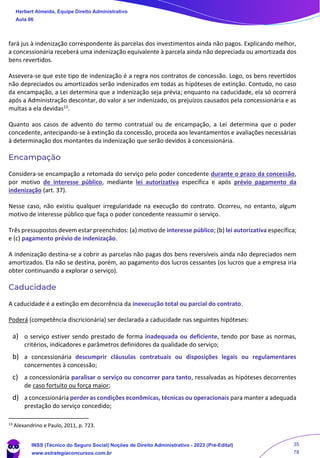 fará jus à indenização correspondente às parcelas dos investimentos ainda não pagos. Explicando melhor,
a concessionária receberá uma indenização equivalente à parcela ainda não depreciada ou amortizada dos
bens revertidos.
Assevera-se que este tipo de indenização é a regra nos contratos de concessão. Logo, os bens revertidos
não depreciados ou amortizados serão indenizados em todas as hipóteses de extinção. Contudo, no caso
da encampação, a Lei determina que a indenização seja prévia; enquanto na caducidade, ela só ocorrerá
após a Administração descontar, do valor a ser indenizado, os prejuízos causados pela concessionária e as
multas a ela devidas13.
Quanto aos casos de advento do termo contratual ou de encampação, a Lei determina que o poder
concedente, antecipando-se à extinção da concessão, proceda aos levantamentos e avaliações necessárias
à determinação dos montantes da indenização que serão devidos à concessionária.
Encampação
Considera-se encampação a retomada do serviço pelo poder concedente durante o prazo da concessão,
por motivo de interesse público, mediante lei autorizativa específica e após prévio pagamento da
indenização (art. 37).
Nesse caso, não existiu qualquer irregularidade na execução do contrato. Ocorreu, no entanto, algum
motivo de interesse público que faça o poder concedente reassumir o serviço.
Três pressupostos devem estar preenchidos: (a) motivo de interesse público; (b) lei autorizativa específica;
e (c) pagamento prévio de indenização.
A indenização destina-se a cobrir as parcelas não pagas dos bens reversíveis ainda não depreciados nem
amortizados. Ela não se destina, porém, ao pagamento dos lucros cessantes (os lucros que a empresa iria
obter continuando a explorar o serviço).
Caducidade
A caducidade é a extinção em decorrência da inexecução total ou parcial do contrato.
Poderá (competência discricionária) ser declarada a caducidade nas seguintes hipóteses:
a) o serviço estiver sendo prestado de forma inadequada ou deficiente, tendo por base as normas,
critérios, indicadores e parâmetros definidores da qualidade do serviço;
b) a concessionária descumprir cláusulas contratuais ou disposições legais ou regulamentares
concernentes à concessão;
c) a concessionária paralisar o serviço ou concorrer para tanto, ressalvadas as hipóteses decorrentes
de caso fortuito ou força maior;
d) a concessionária perder as condições econômicas, técnicas ou operacionais para manter a adequada
prestação do serviço concedido;
13
Alexandrino e Paulo, 2011, p. 723.
Herbert Almeida, Equipe Direito Administrativo
Aula 06
INSS (Técnico do Seguro Social) Noções de Direito Administrativo - 2023 (Pré-Edital)
www.estrategiaconcursos.com.br
04085548190 - Carlos Vinicius Santos Rocha
35
78
==29d16b==
 