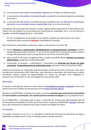 e) a concessionária não cumprir as penalidades impostas por infrações, nos devidos prazos;
f) a concessionária não atender a intimação do poder concedente no sentido de regularizar a prestação
do serviço; e
g) a concessionária não atender a intimação do poder concedente para, em 180 (cento e oitenta) dias,
apresentar a documentação relativa a regularidade fiscal, no curso da concessão.
As hipóteses acima são todas discricionárias, ou seja, o agente público pode declarar a caducidade ou não.
Todavia, há uma hipótese na Lei que determina a declaração da caducidade, isto é, uma vez ocorrida a
situação, a autoridade deverá declarar a caducidade:
Art. 27. A transferência de concessão ou do controle societário da concessionária sem prévia
anuência do poder concedente implicará a caducidade da concessão.
Antes de declarar a caducidade, o poder deve seguir um rito previsto na Lei (art. 38):
a) deverá comunicar a concessionária, detalhadamente, os descumprimentos contratuais (estamos
falando daqueles previstos nas letras “a” até “g” acima), dando-lhe um prazo para corrigir as falhas e
transgressões apontadas e para o enquadramento, nos termos contratuais (§3º);
b) após o prazo, se não forem corrigidas as falhas, o poder concedente deverá instaurar um processo
administrativo, assegurada a ampla defesa (§2º);
c) comprovada, no processo, a inadimplência, a caducidade será declarada por decreto do poder
concedente, independentemente de indenização prévia, calculada no decurso do processo (§4º).
Conforme já destacado, da indenização serão descontados os valores das multas contratuais e dos danos
causados pela concessionária (§5º). Além disso, após declarada a caducidade, não resultará para o poder
concedente qualquer espécie de responsabilidade em relação aos encargos, ônus, obrigações ou
compromissos com terceiros ou com empregados da concessionária (§6º).
Rescisão
A rescisão é a extinção do contrato em decorrência de inadimplência do poder concedente. Nesse caso,
deverá ocorrer por iniciativa da concessionária e será sempre de forma judicial.
Segundo a Lei 8.987/1995, na hipótese de rescisão, os serviços prestados pela concessionária não poderão
ser interrompidos ou paralisados, até a decisão judicial transitada em julgado (art. 39, parágrafo único).
Na Lei 8.666/1993, o contratado pode se opor a inexecução do contrato pela Administração após 90
(noventa) dias de inadimplência. Porém, como vimos acima, a regra da Lei 8.987/1995 é absoluta, dispondo
que o não cumprimento só poderá ocorrer após o trânsito em julgado da matéria.
Anulação
A anulação, constante no art. 35, V, é a extinção do contrato de concessão em decorrência de alguma
ilegalidade, que poderá ocorrer tanto na licitação quanto no próprio contrato.
Herbert Almeida, Equipe Direito Administrativo
Aula 06
INSS (Técnico do Seguro Social) Noções de Direito Administrativo - 2023 (Pré-Edital)
www.estrategiaconcursos.com.br
04085548190 - Carlos Vinicius Santos Rocha
36
78
 