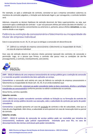 Por exemplo, se após a celebração do contrato, constatar-se que a empresa vencedora subornou os
membros da comissão julgadora, a licitação será declarada ilegal e, por conseguinte, o contrato também
será.
Ademais, enquanto as demais hipóteses de extinção decorrem de fatos supervenientes, ou seja, que
ocorreram após a celebração de contrato – e por isso possuem efeitos pró-ativos (da data em diante) –; a
anulação decorre de eventos concomitantes ou anteriores e, portanto, possui efeitos retroativos, ou seja,
retorna desde a sua origem.
Falência ou extinção da concessionária e falecimento ou incapacidade do
titular de empresa individual
Este é o caso previsto no art. 35, VI, em que se extingue a concessão em decorrência de:
VI - falência ou extinção da empresa concessionária e falecimento ou incapacidade do titular,
no caso de empresa individual.
Esse caso de extinção decorre da natureza intuitu personae (pessoal) dos contratos de concessão e
permissão. Logo, se a pessoa que firmou o contrato não possui mais as condições de dar-lhe
prosseguimento, o contrato, inevitavelmente, será extinto.
(INPI - 2013) A falência de uma empresa concessionária de serviço público gera a extinção da concessão
e a reversão ao poder concedente dos bens aplicados ao serviço.
Comentários: a concessão será extinta em caso de falência ou extinção da empresa concessionária e
falecimento ou incapacidade do titular (art. 35, VI). A Lei ainda estabelece que
§ 1o Extinta a concessão, retornam ao poder concedente todos os bens reversíveis, direitos e privilégios
transferidos ao concessionário conforme previsto no edital e estabelecido no contrato.
Dessa forma, correta a questão.
Gabarito: correto.
(INPI - 2013) Caso o poder concedente constate nulidade na licitação ou na formação do contrato de
concessão de serviço público durante sua execução, cabe a caducidade do contrato por parte do poder
concedente.
Comentários: a questão apresenta um caso de anulação de contrato e não de caducidade, visto que se
trata de uma ilegalidade. Além disso, a caducidade só seria possível em caso de inexecução total ou parcial
do contrato.
Gabarito: errado.
(TJDFT - 2013) O contrato de concessão de serviço público pode ser rescindido por iniciativa da
concessionária, mediante ação judicial especialmente intentada para esse fim, no caso de
descumprimento das normas contratuais pelo poder concedente.
Herbert Almeida, Equipe Direito Administrativo
Aula 06
INSS (Técnico do Seguro Social) Noções de Direito Administrativo - 2023 (Pré-Edital)
www.estrategiaconcursos.com.br
04085548190 - Carlos Vinicius Santos Rocha
37
78
 
