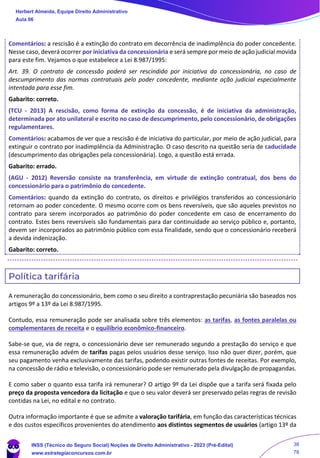 Comentários: a rescisão é a extinção do contrato em decorrência de inadimplência do poder concedente.
Nesse caso, deverá ocorrer por iniciativa da concessionária e será sempre por meio de ação judicial movida
para este fim. Vejamos o que estabelece a Lei 8.987/1995:
Art. 39. O contrato de concessão poderá ser rescindido por iniciativa da concessionária, no caso de
descumprimento das normas contratuais pelo poder concedente, mediante ação judicial especialmente
intentada para esse fim.
Gabarito: correto.
(TCU - 2013) A rescisão, como forma de extinção da concessão, é de iniciativa da administração,
determinada por ato unilateral e escrito no caso de descumprimento, pelo concessionário, de obrigações
regulamentares.
Comentários: acabamos de ver que a rescisão é de iniciativa do particular, por meio de ação judicial, para
extinguir o contrato por inadimplência da Administração. O caso descrito na questão seria de caducidade
(descumprimento das obrigações pela concessionária). Logo, a questão está errada.
Gabarito: errado.
(AGU - 2012) Reversão consiste na transferência, em virtude de extinção contratual, dos bens do
concessionário para o patrimônio do concedente.
Comentários: quando da extinção do contrato, os direitos e privilégios transferidos ao concessionário
retornam ao poder concedente. O mesmo ocorre com os bens reversíveis, que são aqueles previstos no
contrato para serem incorporados ao patrimônio do poder concedente em caso de encerramento do
contrato. Estes bens reversíveis são fundamentais para dar continuidade ao serviço público e, portanto,
devem ser incorporados ao patrimônio público com essa finalidade, sendo que o concessionário receberá
a devida indenização.
Gabarito: correto.
Política tarifária
A remuneração do concessionário, bem como o seu direito a contraprestação pecuniária são baseados nos
artigos 9º a 13º da Lei 8.987/1995.
Contudo, essa remuneração pode ser analisada sobre três elementos: as tarifas, as fontes paralelas ou
complementares de receita e o equilíbrio econômico-financeiro.
Sabe-se que, via de regra, o concessionário deve ser remunerado segundo a prestação do serviço e que
essa remuneração advém de tarifas pagas pelos usuários desse serviço. Isso não quer dizer, porém, que
seu pagamento venha exclusivamente das tarifas, podendo existir outras fontes de receitas. Por exemplo,
na concessão de rádio e televisão, o concessionário pode ser remunerado pela divulgação de propagandas.
E como saber o quanto essa tarifa irá remunerar? O artigo 9º da Lei dispõe que a tarifa será fixada pelo
preço da proposta vencedora da licitação e que o seu valor deverá ser preservado pelas regras de revisão
contidas na Lei, no edital e no contrato.
Outra informação importante é que se admite a valoração tarifária, em função das características técnicas
e dos custos específicos provenientes do atendimento aos distintos segmentos de usuários (artigo 13º da
Herbert Almeida, Equipe Direito Administrativo
Aula 06
INSS (Técnico do Seguro Social) Noções de Direito Administrativo - 2023 (Pré-Edital)
www.estrategiaconcursos.com.br
04085548190 - Carlos Vinicius Santos Rocha
38
78
 