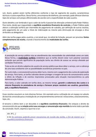 Lei). Assim, podem existir tarifas diferentes conforme o tipo de segmento de usuário, características
técnicas e custos específicos. Dessa forma, uma empresa de telefonia, por exemplo, pode oferecer diversos
tipos de serviços com preços diferenciados de acordo com a especificidade de cada usuário.
Outro detalhe a ser lembrado é que o valor da tarifa é passível de alteração unilateral pelo Poder Público.
Para tanto, desde que resguardado o equilíbrio econômico-financeiro do contrato, o Poder Público pode
alterar a valoração tarifária por intermédio do pagamento de subsídio, por definição de outras receitas,
pelo pagamento de um valor a título de indenização ou mesmo pela diminuição de encargos e ônus
atribuídos ao delegatário.
Além das tarifas pagas pelos usuários, a Lei prevê que, no edital de licitação, possam ser previstas fontes
complementares de receita, visando o favorecimento da modicidade das tarifas.
A prestação do serviço público visa ao atendimento das necessidades da coletividade como um todo.
Dessa forma, a modicidade tarifária estabelece que as tarifas devem estar num patamar acessível,
evitando que parcela significativa da população tenha seu direito de acesso ao serviço afastado por
condições financeiras.
Trata-se de um direito subjetivo do usuário do serviço público que deve obter o serviço, com a cobrança
de uma taxa condizente com as possibilidades econômicas presentes no país.
Por outro lado, o concessionário precisa obter lucro, mesmo com o pagamento dos custos de exploração
do serviço. Para tanto, as tarifas cobradas devem proteger a margem de lucro do concessionário contra
o efeito da inflação e de eventos imprevistos provocados pela situação macroeconômica ou pela
Administração Pública.
Para tanto, o valor cobrado em tarifas deve, ao mesmo tempo, garantir a coberturas dos custos e o
retorno financeiro às prestadoras de serviço e fornecer preços razoáveis aos usuários, garantindo,
pois, o equilíbrio financeiro.
Essas receitas assumem as mais diversas formas. Um exemplo seria a utilização de um espaço no subsolo
do local da concessão para a instalação de um empreendimento comercial: restaurantes, estacionamentos,
lojas, etc.
O terceiro e último item a ser discutido é o equilíbrio econômico-financeiro. Ele estipula o direito do
concessionário de que a relação entre seus encargos e remuneração seja mantida durante todo o período
da concessão. Assim, vejamos o que traz a Lei:
Art. 9º [...]
§ 2o Os contratos poderão prever mecanismos de revisão das tarifas, a fim de manter-se o
equilíbrio econômico-financeiro.
Herbert Almeida, Equipe Direito Administrativo
Aula 06
INSS (Técnico do Seguro Social) Noções de Direito Administrativo - 2023 (Pré-Edital)
www.estrategiaconcursos.com.br
04085548190 - Carlos Vinicius Santos Rocha
39
78
 
