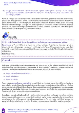b) serviços relacionados com a ordem social (em especial a educação e a saúde) – só são serviços
públicos quando prestados pelo Estado. Eles são livres à iniciativa privada, mas, nesse último caso,
são serviços privados.
Assim, os serviços que não se enquadram nas atividades econômicas, podem ser prestados pela iniciativa
privada sem delegação. Dessa forma, o controle estatal ocorrerá apenas dentro do exercício do poder de
polícia. Por exemplo, se a iniciativa privada desejar abrir uma escola de ensino médio (escola particular),
não será necessário delegar o serviço, pois a educação é livre à iniciativa privada. Com efeito, o serviço
prestado pela escola não se enquadra no conceito de serviço público e, portanto, será submetido apenas
ao controle decorrente do poder de polícia administrativa.
(PC CE - 2012) A titularidade dos serviços públicos é conferida expressamente ao poder público.
Comentários: o Poder Público é o titular dos serviços públicos. Dessa forma, ele poderá prestá-lo
diretamente ou, então, delegar a execução à iniciativa privada. Neste último caso, somente a execução é
transferida aos particulares, sendo que a titularidade permanece por conta da Administração. Assim, o item
está correto.
Gabarito: correto.
Conceito
Após essa apresentação inicial, podemos entrar no conceito de serviço público propriamente dito. É
importante frisar que não existe um conceito legal de serviço público. Para tanto, é necessário recorrer à
doutrina, a qual apresenta três escolas ou correntes sobre o conceito de serviço público:
→ escola essencialista ou materialista;
→ escola subjetivista;
→ escola formalista.
Para a escola essencialista ou materialista, uma atividade será considerada serviço público em função de
suas próprias características. Os essencialistas entendem que o conceito de serviço público se relaciona
com o aspecto material da atividade. Ou seja, são serviços públicos aqueles que possuem uma importância
crucial para a população. Assim, as atividades que buscam a satisfação das necessidades coletivas
fundamentais devem ser consideradas serviços públicos.
Essa não é a corrente adotada no Brasil. É fácil constatar isso quando se analisa, por exemplo, a prestação
de serviços de saúde, que mesmo possuindo importância capital para a população, não se enquadra no
conceito de serviço público quando prestado pelos particulares. Por outro lado, a atividade lotérica, que
possui relevância muito inferior ao serviço de saúde, é considerada serviço público propriamente dito.
Herbert Almeida, Equipe Direito Administrativo
Aula 06
INSS (Técnico do Seguro Social) Noções de Direito Administrativo - 2023 (Pré-Edital)
www.estrategiaconcursos.com.br
04085548190 - Carlos Vinicius Santos Rocha
4
78
 
