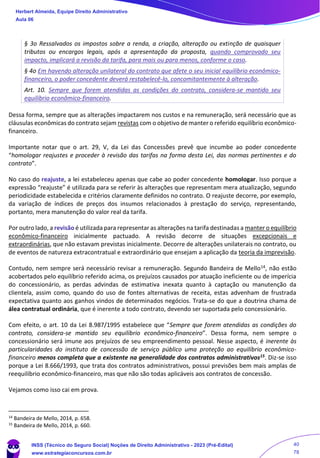 § 3o Ressalvados os impostos sobre a renda, a criação, alteração ou extinção de quaisquer
tributos ou encargos legais, após a apresentação da proposta, quando comprovado seu
impacto, implicará a revisão da tarifa, para mais ou para menos, conforme o caso.
§ 4o Em havendo alteração unilateral do contrato que afete o seu inicial equilíbrio econômico-
financeiro, o poder concedente deverá restabelecê-lo, concomitantemente à alteração.
Art. 10. Sempre que forem atendidas as condições do contrato, considera-se mantido seu
equilíbrio econômico-financeiro.
Dessa forma, sempre que as alterações impactarem nos custos e na remuneração, será necessário que as
cláusulas econômicas do contrato sejam revistas com o objetivo de manter o referido equilíbrio econômico-
financeiro.
Importante notar que o art. 29, V, da Lei das Concessões prevê que incumbe ao poder concedente
“homologar reajustes e proceder à revisão das tarifas na forma desta Lei, das normas pertinentes e do
contrato”.
No caso do reajuste, a lei estabeleceu apenas que cabe ao poder concedente homologar. Isso porque a
expressão “reajuste” é utilizada para se referir às alterações que representam mera atualização, segundo
periodicidade estabelecida e critérios claramente definidos no contrato. O reajuste decorre, por exemplo,
da variação de índices de preços dos insumos relacionados à prestação do serviço, representando,
portanto, mera manutenção do valor real da tarifa.
Por outro lado, a revisão é utilizada para representar as alterações na tarifa destinadas a manter o equilíbrio
econômico-financeiro inicialmente pactuado. A revisão decorre de situações excepcionais e
extraordinárias, que não estavam previstas inicialmente. Decorre de alterações unilaterais no contrato, ou
de eventos de natureza extracontratual e extraordinário que ensejam a aplicação da teoria da imprevisão.
Contudo, nem sempre será necessário revisar a remuneração. Segundo Bandeira de Mello14, não estão
acobertados pelo equilíbrio referido acima, os prejuízos causados por atuação ineficiente ou de imperícia
do concessionário, as perdas advindas de estimativa inexata quanto à captação ou manutenção da
clientela, assim como, quando do uso de fontes alternativas de receita, estas advenham de frustrada
expectativa quanto aos ganhos vindos de determinados negócios. Trata-se do que a doutrina chama de
álea contratual ordinária, que é inerente a todo contrato, devendo ser suportada pelo concessionário.
Com efeito, o art. 10 da Lei 8.987/1995 estabelece que “Sempre que forem atendidas as condições do
contrato, considera-se mantido seu equilíbrio econômico-financeiro”. Dessa forma, nem sempre o
concessionário será imune aos prejuízos de seu empreendimento pessoal. Nesse aspecto, é inerente às
particularidades do instituto de concessão de serviço público uma proteção ao equilíbrio econômico-
financeiro menos completa que a existente na generalidade dos contratos administrativos15. Diz-se isso
porque a Lei 8.666/1993, que trata dos contratos administrativos, possui previsões bem mais amplas de
reequilíbrio econômico-financeiro, mas que não são todas aplicáveis aos contratos de concessão.
Vejamos como isso cai em prova.
14
Bandeira de Mello, 2014, p. 658.
15
Bandeira de Mello, 2014, p. 660.
Herbert Almeida, Equipe Direito Administrativo
Aula 06
INSS (Técnico do Seguro Social) Noções de Direito Administrativo - 2023 (Pré-Edital)
www.estrategiaconcursos.com.br
04085548190 - Carlos Vinicius Santos Rocha
40
78
 