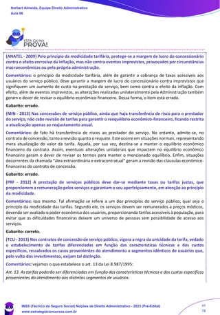 (ANATEL - 2009) Pelo princípio da modicidade tarifária, protege-se a margem de lucro do concessionário
contra o efeito corrosivo da inflação, mas não contra eventos imprevistos, provocados por circunstâncias
macroeconômicas ou pela própria administração.
Comentários: o princípio da modicidade tarifária, além de garantir a cobrança de taxas acessíveis aos
usuários do serviço público, deve garantir a margem de lucro do concessionário contra imprevistos que
signifiquem um aumento de custo na prestação do serviço, bem como contra o efeito da inflação. Com
efeito, além de eventos imprevistos, as alterações realizadas unilateralmente pela Administração também
geram o dever de revisar o equilíbrio econômico-financeiro. Dessa forma, o item está errado.
Gabarito: errado.
(MIN - 2013) Nas concessões de serviço público, ainda que haja transferência de risco para o prestador
do serviço, não cabe revisão de tarifas para garantir o reequilíbrio econômico-financeiro, ficando restrita
a atualização apenas ao reajustamento anual.
Comentários: de fato há transferência de riscos ao prestador do serviço. No entanto, admite-se, no
contrato de concessão, tanto a revisão quanto o reajuste. Este ocorre em situações normais, representando
mera atualização do valor da tarifa. Aquela, por sua vez, destina-se a manter o equilíbrio econômico
financeiro do contrato. Assim, eventuais alterações unilaterais que impactem no equilíbrio econômico
financeiro geram o dever de revisar os termos para manter o mencionado equilíbrio. Enfim, situações
decorrentes da chamada “álea extraordinária e extracontratual” geram a revisão das cláusulas econômico-
financeiras do contrato de concessão.
Gabarito: errado.
(PRF - 2012) A prestação de serviços públicos deve dar-se mediante taxas ou tarifas justas, que
proporcionem a remuneração pelos serviços e garantam o seu aperfeiçoamento, em atenção ao princípio
da modicidade.
Comentários: isso mesmo. Tal afirmação se refere a um dos princípios do serviço público, qual seja o
princípio da modicidade das tarifas. Segundo ele, os serviços devem ser remunerados a preços módicos,
devendo ser avaliado o poder econômico dos usuários, proporcionando tarifas acessíveis à população, para
evitar que as dificuldades financeiras deixem um universo de pessoas sem possibilidade de acesso aos
serviços.
Gabarito: correto.
(TCU - 2013) Nos contratos de concessão de serviço público, vigora a regra da unicidade da tarifa, vedado
o estabelecimento de tarifas diferenciadas em função das características técnicas e dos custos
específicos, ressalvados os casos provenientes do atendimento a segmentos idênticos de usuários que,
pelo vulto dos investimentos, exijam tal distinção.
Comentários: vejamos o que estabelece o art. 13 da Lei 8.987/1995:
Art. 13. As tarifas poderão ser diferenciadas em função das características técnicas e dos custos específicos
provenientes do atendimento aos distintos segmentos de usuários.
Herbert Almeida, Equipe Direito Administrativo
Aula 06
INSS (Técnico do Seguro Social) Noções de Direito Administrativo - 2023 (Pré-Edital)
www.estrategiaconcursos.com.br
04085548190 - Carlos Vinicius Santos Rocha
41
78
 