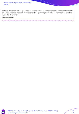 Portanto, diferentemente do que consta na questão, admite-se o estabelecimento de tarifas diferenciadas
em função das características técnicas e dos custos específicos provenientes do atendimento aos distintos
segmentos de usuários.
Gabarito: errado.
Herbert Almeida, Equipe Direito Administrativo
Aula 06
INSS (Técnico do Seguro Social) Noções de Direito Administrativo - 2023 (Pré-Edital)
www.estrategiaconcursos.com.br
04085548190 - Carlos Vinicius Santos Rocha
42
78
 