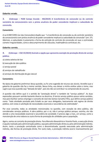 Gabarito: errado.
3. (Cebraspe – PGM Campo Grande - MS/2019) A transferência de concessão ou de controle
societário da concessionária sem a prévia anuência do poder concedente implicará a caducidade da
concessão.
Comentário:
A Lei 8.987/1995 (Lei das Concessões) dispõe que: “a transferência de concessão ou do controle societário
da concessionária sem prévia anuência do poder concedente implicará a caducidade da concessão” (art. 27).
Ademais, a caducidade é justamente a forma de extinção do contrato de concessão em que o contratado
comete irregularidades, como o descumprimento de cláusulas, inadimplência contratual, etc.
Gabarito: correto.
4. (Cebraspe – CGE CE/2019) Assinale a opção que apresenta exemplo de prestação direta de serviço
público.
a) coleta seletiva de lixo
b) execução de obra pública
c) serviço postal
d) serviços de radiodifusão
e) serviços de distribuição de gás natural
Comentário:
Na época do gabarito preliminar dessa questão, eu fiz uma sugestão de recurso aos alunos. Acredito que o
gabarito da questão não faz o menor sentido. Nessa linha, vou deixar a minha análise sobre o tema, mas
sugiro que essa questão seja “deixada de lado”, pois ela não vai contribuir na compreensão do assunto.
A questão não define qual é o sentido de “prestação direta” e também de “serviço público”. As duas
expressões possuem sentido bastante diverso na doutrina. O termo serviço público possui vários sentidos,
mas para facilitar vamos empregar o conceito de José dos Santos Carvalho Filho, que define serviço público
como: “toda atividade prestada pelo Estado ou por seus delegados, basicamente sob regime de direito
público, com vistas à satisfação de necessidades essenciais e secundárias da coletividade".
Por esse conceito, todas as atividades mencionadas na questão, com exceção da obra pública, são
consideradas serviços públicos. A obra pública, por si só, não é serviço público porque, sozinha, ela não
atende a uma necessidade essencial e secundária da sociedade. É preciso algo a mais, um serviço, como a
manutenção de uma rodovia ou outra forma de prestação de utilidades para a população.
Agora, vamos ao conceito de prestação direta. Para Marcelo Alexandrino e Vicente Paulo, a execução direta
é aquela realizada pela administração pública, seja pela administração direta ou pela administração indireta.
Assim, tanto a prestação centralizada como a descentralizada, quando executada pela administração
indireta, são formas de prestação direta. Por outro lado, a prestação indireta ocorre invariavelmente por
Herbert Almeida, Equipe Direito Administrativo
Aula 06
INSS (Técnico do Seguro Social) Noções de Direito Administrativo - 2023 (Pré-Edital)
www.estrategiaconcursos.com.br
04085548190 - Carlos Vinicius Santos Rocha
44
78
 