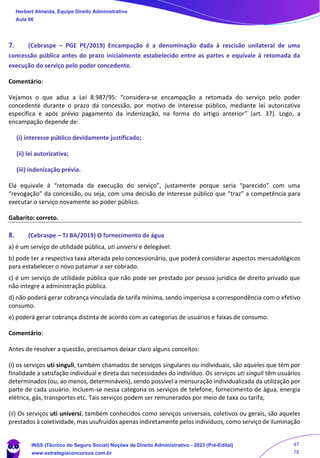 7. (Cebraspe – PGE PE/2019) Encampação é a denominação dada à rescisão unilateral de uma
concessão pública antes do prazo inicialmente estabelecido entre as partes e equivale à retomada da
execução do serviço pelo poder concedente.
Comentário:
Vejamos o que aduz a Lei 8.987/95: “considera-se encampação a retomada do serviço pelo poder
concedente durante o prazo da concessão, por motivo de interesse público, mediante lei autorizativa
específica e após prévio pagamento da indenização, na forma do artigo anterior” (art. 37). Logo, a
encampação depende de:
(i) interesse público devidamente justificado;
(ii) lei autorizativa;
(iii) indenização prévia.
Ela equivale à “retomada da execução do serviço”, justamente porque seria “parecido” com uma
“revogação” da concessão, ou seja, com uma decisão de interesse público que “traz” a competência para
executar o serviço novamente ao poder público.
Gabarito: correto.
8. (Cebraspe – TJ BA/2019) O fornecimento de água
a) é um serviço de utilidade pública, uti universi e delegável.
b) pode ter a respectiva taxa alterada pelo concessionário, que poderá considerar aspectos mercadológicos
para estabelecer o novo patamar a ser cobrado.
c) é um serviço de utilidade pública que não pode ser prestado por pessoa jurídica de direito privado que
não integre a administração pública.
d) não poderá gerar cobrança vinculada de tarifa mínima, sendo imperiosa a correspondência com o efetivo
consumo.
e) poderá gerar cobrança distinta de acordo com as categorias de usuários e faixas de consumo.
Comentário:
Antes de resolver a questão, precisamos deixar claro alguns conceitos:
(i) os serviços uti singuli, também chamados de serviços singulares ou individuais, são aqueles que têm por
finalidade a satisfação individual e direta das necessidades do indivíduo. Os serviços uti singuli têm usuários
determinados (ou, ao menos, determináveis), sendo possível a mensuração individualizada da utilização por
parte de cada usuário. Incluem-se nessa categoria os serviços de telefone, fornecimento de água, energia
elétrica, gás, transportes etc. Tais serviços podem ser remunerados por meio de taxa ou tarifa;
(ii) Os serviços uti universi, também conhecidos como serviços universais, coletivos ou gerais, são aqueles
prestados à coletividade, mas usufruídos apenas indiretamente pelos indivíduos, como serviço de iluminação
Herbert Almeida, Equipe Direito Administrativo
Aula 06
INSS (Técnico do Seguro Social) Noções de Direito Administrativo - 2023 (Pré-Edital)
www.estrategiaconcursos.com.br
04085548190 - Carlos Vinicius Santos Rocha
47
78
 