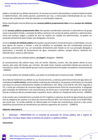 pública, varrição de rua, defesa nacional etc. Os serviços uti universi são prestados a usuários indeterminados
e indetermináveis, não sendo possível, justamente por isso, a mensuração individualizada do uso. Esses
serviços são custeados por meio de impostos ou contribuições especiais.
Outra classificação trata da diferença dos serviços públicos propriamente ditos versus serviços de utilidade
pública:
(i) Os serviços públicos propriamente ditos são aqueles considerados essenciais à sobrevivência do grupo
social e do próprio Estado, a exemplo da defesa nacional e do serviço de polícia judiciária e administrativa.
Como tais serviços exigem a prática de atos de império em relação aos administrados, só podem ser
prestados diretamente pelo Estado, sem delegação a terceiros;
(ii) Já os serviços de utilidade pública são aqueles cuja prestação é conveniente para a coletividade, uma vez
que, apesar de visarem a facilitar a vida do indivíduo na sociedade, não são considerados essenciais,
podendo, justamente por isso, ser executados diretamente pelo Estado ou ter sua prestação delegada a
particulares, a exemplo do fornecimento de água, transporte coletivo, energia elétrica, telefonia etc.
Sabendo disso, vamos às alternativas:
a) é serviço público de utilidade pública, uti singuli e delegável - ERRADA;
b) concessionárias não cobram taxas, mas sim tarifas. Ademais, a priori, elas não podem alterar os seus
valores, pois estes são fixados por contrato. Até pode haver reajuste automático (desde que previsto no
contrato) ou, ainda, revisão (desde que por mútuo consentimento entre poder concedente e concessionária)
- ERRADA;
c) é serviço público de utilidade pública, que pode ser prestado pela iniciativa privada - ERRADA;
d) na falta de hidrômetro ou defeito no seu funcionamento, a cobrança pelo fornecimento de água deve ser
realizada pela tarifa mínima, sendo vedada a cobrança por estimativa. Isso porque a tarifa deve ser calculada
com base no consumo efetivamente medido no hidrômetro. (STJ. REsp 1.513.218-RJ, Info 557). Segundo o
STJ, a tarifa por estimativa de consumo ilegal enseja enriquecimento ilícito da concessionária. A obrigação
pela instalação do hidrômetro é da concessionária, de forma que o consumidor não pode ser punido pelo
fato de a empresa não ter providenciado o aparelho. Assim, admite-se a fixação de tarifa mínima - ERRADA;
e) de acordo com o entendimento sumulado do STJ é legítima a cobrança da tarifa de água fixada de acordo
com as categorias de usuários e as faixas de consumo (Súmula 407). Isso inclusive consta na Lei 8.987/1995,
que prevê que: “as tarifas poderão ser diferenciadas em função das características técnicas e dos custos
específicos provenientes do atendimento aos distintos segmentos de usuários” - CORRETA.
Gabarito: alternativa E.
9. (Cebraspe – EMAP/2018) Em se tratando de prestação de serviço público sob o regime de
concessão, a lei deve dispor sobre os direitos do usuário e a política tarifária.
Comentário:
Herbert Almeida, Equipe Direito Administrativo
Aula 06
INSS (Técnico do Seguro Social) Noções de Direito Administrativo - 2023 (Pré-Edital)
www.estrategiaconcursos.com.br
04085548190 - Carlos Vinicius Santos Rocha
48
78
 