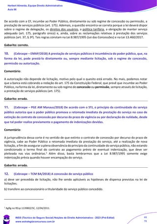 De acordo com a CF, incumbe ao Poder Público, diretamente ou sob regime de concessão ou permissão, a
prestação de serviços públicos (art. 175). Ademais, a questão encontra-se correta porque a lei deverá dispor
sobre o regime de delegação, os direitos dos usuários, a política tarifária, a obrigação de manter serviço
adequado (art. 175, parágrafo único) e, ainda, sobre as reclamações relativas à prestação dos serviços
públicos (art. 37, § 3º). Tais regras constam na Lei 8.987/1995 (Lei das Concessões) e na Lei 13.460/2017.
Gabarito: correto.
10. (Cebraspe – EMAP/2018) A prestação de serviços públicos é incumbência do poder público, que, na
forma da lei, pode prestá-lo diretamente ou, sempre mediante licitação, sob o regime de concessão,
permissão ou autorização.
Comentário:
A autorização não depende de licitação, motivo pelo qual o quesito está errado. No mais, podemos notar
que a banca está cobrando a redação do art. 175 da Constituição Federal, que prevê que incumbe ao Poder
Público, na forma da lei, diretamente ou sob regime de concessão ou permissão, sempre através de licitação,
a prestação de serviços públicos (art. 175).
Gabarito: errado.
11. (Cebraspe – PGE AM Manaus/2018) De acordo com o STJ, o princípio da continuidade do serviço
público autoriza que o poder público promova a retomada imediata da prestação do serviço no caso de
extinção de contrato de concessão por decurso do prazo de vigência ou por declaração de nulidade, desde
que tal poder realize previamente o pagamento de indenizações devidas.
Comentário:
A jurisprudência dessa corte é no sentido de que extinto o contrato de concessão por decurso do prazo de
vigência, cabe ao Poder Público a retomada imediata da prestação do serviço, até a realização de nova
licitação, a fim de assegurar a plena observância do princípio da continuidade do serviço público, não estando
condicionado o termo final do contrato ao pagamento prévio de eventual indenização, que deve ser
pleiteada nas vias ordinárias.1 Além disso, basta lembrarmos que a Lei 8.987/1995 somente exige
indenização prévia quando houver encampação do serviço.
Gabarito: errado.
12. (Cebraspe – TCM BA/2018) A concessão de serviço público
a) deve ser precedida de licitação, não lhe sendo aplicáveis as hipóteses de dispensa previstas na lei de
licitações.
b) transfere ao concessionário a titularidade do serviço público concedido.
1
AgRg no REsp 1139802/SC, 12/04/2011.
Herbert Almeida, Equipe Direito Administrativo
Aula 06
INSS (Técnico do Seguro Social) Noções de Direito Administrativo - 2023 (Pré-Edital)
www.estrategiaconcursos.com.br
04085548190 - Carlos Vinicius Santos Rocha
49
78
 