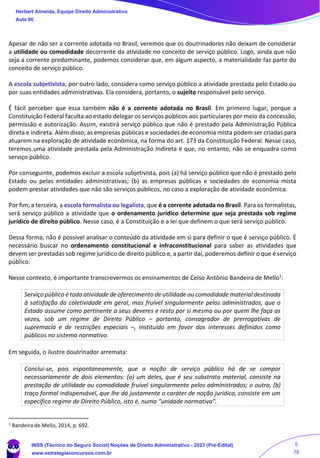 Apesar de não ser a corrente adotada no Brasil, veremos que os doutrinadores não deixam de considerar
a utilidade ou comodidade decorrente da atividade no conceito de serviço público. Logo, ainda que não
seja a corrente predominante, podemos considerar que, em algum aspecto, a materialidade faz parte do
conceito de serviço público.
A escola subjetivista, por outro lado, considera como serviço público a atividade prestada pelo Estado ou
por suas entidades administrativas. Ela considera, portanto, o sujeito responsável pelo serviço.
É fácil perceber que essa também não é a corrente adotada no Brasil. Em primeiro lugar, porque a
Constituição Federal faculta ao estado delegar os serviços públicos aos particulares por meio da concessão,
permissão e autorização. Assim, existirá serviço público que não é prestado pela Administração Pública
direta e indireta. Além disso, as empresas públicas e sociedades de economia mista podem ser criadas para
atuarem na exploração de atividade econômica, na forma do art. 173 da Constituição Federal. Nesse caso,
teremos uma atividade prestada pela Administração Indireta e que, no entanto, não se enquadra como
serviço público.
Por conseguinte, podemos excluir a escola subjetivista, pois (a) há serviço público que não é prestado pelo
Estado ou pelas entidades administrativas; (b) as empresas públicas e sociedades de economia mista
podem prestar atividades que não são serviços públicos, no caso a exploração de atividade econômica.
Por fim, a terceira, a escola formalista ou legalista, que é a corrente adotada no Brasil. Para os formalistas,
será serviço público a atividade que o ordenamento jurídico determine que seja prestada sob regime
jurídico de direito público. Nesse caso, é a Constituição e a lei que definem o que será serviço público.
Dessa forma, não é possível analisar o conteúdo da atividade em si para definir o que é serviço público. É
necessário buscar no ordenamento constitucional e infraconstitucional para saber as atividades que
devem ser prestadas sob regime jurídico de direito público e, a partir daí, poderemos definir o que é serviço
público.
Nesse contexto, é importante transcrevermos os ensinamentos de Celso Antônio Bandeira de Mello1
:
Serviço público é toda atividade de oferecimento de utilidade ou comodidade material destinada
à satisfação da coletividade em geral, mas fruível singularmente pelos administrados, que o
Estado assume como pertinente a seus deveres e resta por si mesmo ou por quem lhe faça as
vezes, sob um regime de Direito Público – portanto, consagrador de prerrogativas de
supremacia e de restrições especiais –, instituído em favor dos interesses definidos como
públicos no sistema normativo.
Em seguida, o ilustre doutrinador arremata:
Conclui-se, pois espontaneamente, que a noção de serviço público há de se compor
necessariamente de dois elementos: (a) um deles, que é seu substrato material, consiste na
prestação de utilidade ou comodidade fruível singularmente pelos administrados; o outro, (b)
traço formal indispensável, que lhe dá justamente o caráter de noção jurídica, consiste em um
específico regime de Direito Público, isto é, numa “unidade normativa”.
1 Bandeira de Mello, 2014, p. 692.
Herbert Almeida, Equipe Direito Administrativo
Aula 06
INSS (Técnico do Seguro Social) Noções de Direito Administrativo - 2023 (Pré-Edital)
www.estrategiaconcursos.com.br
04085548190 - Carlos Vinicius Santos Rocha
5
78
 