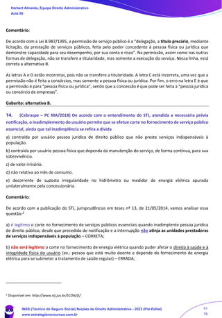 Comentário:
De acordo com a Lei 8.987/1995, a permissão de serviço público é a “delegação, a título precário, mediante
licitação, da prestação de serviços públicos, feita pelo poder concedente à pessoa física ou jurídica que
demonstre capacidade para seu desempenho, por sua conta e risco”. Na permissão, assim como nas outras
formas de delegação, não se transfere a titularidade, mas somente a execução do serviço. Nessa linha, está
correta a alternativa B.
As letras A e D estão incorretas, pois não se transfere a titularidade. A letra C está incorreta, uma vez que a
permissão não é feita a consórcios, mas somente a pessoa física ou jurídica. Por fim, o erro na letra E é que
a permissão é para “pessoa física ou jurídica”, sendo que a concessão é que pode ser feita a “pessoa jurídica
ou consórcio de empresas”.
Gabarito: alternativa B.
14. (Cebraspe – PC MA/2018) De acordo com o entendimento do STJ, atendida a necessária prévia
notificação, o inadimplemento do usuário permite que se efetue corte no fornecimento de serviço público
essencial, ainda que tal inadimplência se refira a dívida
a) contraída por usuário pessoa jurídica de direito público que não preste serviços indispensáveis à
população.
b) contraída por usuário pessoa física que dependa da manutenção do serviço, de forma contínua, para sua
sobrevivência.
c) de valor irrisório.
d) não relativa ao mês de consumo.
e) decorrente de suposta irregularidade no hidrômetro ou medidor de energia elétrica apurada
unilateralmente pela concessionária.
Comentário:
De acordo com a publicação do STJ, jurisprudências em teses nº 13, de 21/05/2014, vamos analisar essa
questão:2
a) é legítimo o corte no fornecimento de serviços públicos essenciais quando inadimplente pessoa jurídica
de direito público, desde que precedido de notificação e a interrupção não atinja as unidades prestadoras
de serviços indispensáveis à população – CORRETA;
b) não será legítimo o corte no fornecimento de energia elétrica quando puder afetar o direito à saúde e à
integridade física do usuário (ex.: pessoa que está muito doente e depende do fornecimento de energia
elétrica para se submeter a tratamento de saúde regular) – ERRADA;
2
Disponível em: http://www.stj.jus.br/SCON/jt/
Herbert Almeida, Equipe Direito Administrativo
Aula 06
INSS (Técnico do Seguro Social) Noções de Direito Administrativo - 2023 (Pré-Edital)
www.estrategiaconcursos.com.br
04085548190 - Carlos Vinicius Santos Rocha
51
78
 