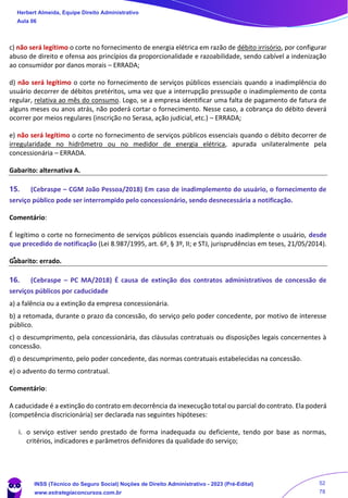 c) não será legítimo o corte no fornecimento de energia elétrica em razão de débito irrisório, por configurar
abuso de direito e ofensa aos princípios da proporcionalidade e razoabilidade, sendo cabível a indenização
ao consumidor por danos morais – ERRADA;
d) não será legítimo o corte no fornecimento de serviços públicos essenciais quando a inadimplência do
usuário decorrer de débitos pretéritos, uma vez que a interrupção pressupõe o inadimplemento de conta
regular, relativa ao mês do consumo. Logo, se a empresa identificar uma falta de pagamento de fatura de
alguns meses ou anos atrás, não poderá cortar o fornecimento. Nesse caso, a cobrança do débito deverá
ocorrer por meios regulares (inscrição no Serasa, ação judicial, etc.) – ERRADA;
e) não será legítimo o corte no fornecimento de serviços públicos essenciais quando o débito decorrer de
irregularidade no hidrômetro ou no medidor de energia elétrica, apurada unilateralmente pela
concessionária – ERRADA.
Gabarito: alternativa A.
15. (Cebraspe – CGM João Pessoa/2018) Em caso de inadimplemento do usuário, o fornecimento de
serviço público pode ser interrompido pelo concessionário, sendo desnecessária a notificação.
Comentário:
É legítimo o corte no fornecimento de serviços públicos essenciais quando inadimplente o usuário, desde
que precedido de notificação (Lei 8.987/1995, art. 6º, § 3º, II; e STJ, jurisprudências em teses, 21/05/2014).
Gabarito: errado.
16. (Cebraspe – PC MA/2018) É causa de extinção dos contratos administrativos de concessão de
serviços públicos por caducidade
a) a falência ou a extinção da empresa concessionária.
b) a retomada, durante o prazo da concessão, do serviço pelo poder concedente, por motivo de interesse
público.
c) o descumprimento, pela concessionária, das cláusulas contratuais ou disposições legais concernentes à
concessão.
d) o descumprimento, pelo poder concedente, das normas contratuais estabelecidas na concessão.
e) o advento do termo contratual.
Comentário:
A caducidade é a extinção do contrato em decorrência da inexecução total ou parcial do contrato. Ela poderá
(competência discricionária) ser declarada nas seguintes hipóteses:
i. o serviço estiver sendo prestado de forma inadequada ou deficiente, tendo por base as normas,
critérios, indicadores e parâmetros definidores da qualidade do serviço;
Herbert Almeida, Equipe Direito Administrativo
Aula 06
INSS (Técnico do Seguro Social) Noções de Direito Administrativo - 2023 (Pré-Edital)
www.estrategiaconcursos.com.br
04085548190 - Carlos Vinicius Santos Rocha
52
78
 