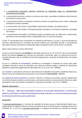 ii. a concessionária descumprir cláusulas contratuais ou disposições legais ou regulamentares
concernentes à concessão;
iii. a concessionária paralisar o serviço ou concorrer para tanto, ressalvadas as hipóteses decorrentes de
caso fortuito ou força maior;
iv. a concessionária perder as condições econômicas, técnicas ou operacionais para manter a adequada
prestação do serviço concedido;
v. a concessionária não cumprir as penalidades impostas por infrações, nos devidos prazos;
vi. a concessionária não atender a intimação do poder concedente no sentido de regularizar a prestação
do serviço; e
vii. a concessionária não atender a intimação do poder concedente para, em 180 (cento e oitenta) dias,
apresentar a documentação relativa a regularidade fiscal, no curso da concessão.
O item “ii” enumerado acima corresponde ao conteúdo da alternativa C, ou seja, é causa de extinção dos
contratos administrativos de concessão de serviços públicos por caducidade quando a concessionária
descumprir cláusulas contratuais ou disposições legais ou regulamentares concernentes à concessão.
Agora, vamos analisar as outras alternativas:
a) essa é uma das hipóteses de extinção da concessão, prevista no art. 35, VI da Lei. Esse caso de extinção
decorre da natureza pessoal dos contratos de concessão e permissão. Logo, se a pessoa que firmou o
contrato não possui mais as condições de dar-lhe prosseguimento, o contrato, inevitavelmente, será extinto
– ERRADA;
b) essa é a definição de encampação. Considera-se encampação a retomada do serviço pelo poder
concedente durante o prazo da concessão, por motivo de interesse público, mediante lei autorizativa
específica e após prévio pagamento da indenização (art. 35, II c/c art. 37) – ERRADA;
d) a rescisão é a extinção do contrato em decorrência de inadimplência do poder concedente. Nesse caso,
deverá ocorrer por iniciativa da concessionária e será sempre de forma judicial – ERRADA;
e) o advento do termo contratual é o termino “natural” ou ordinário do contrato. Consiste simplesmente
no término do prazo previsto no contrato para a concessão, quando os serviços deverão retornar ao poder
concedente e, por isso, também é chamado de “reversão da concessão”. (art. 35, I) – ERRADA.
Gabarito: alternativa C.
17. (Cebraspe – CGM João Pessoa/2018) Tratando-se de concessão administrativa, a administração
pública é usuária direta ou indireta da prestação de serviços, enquanto, no caso de concessão patrocinada,
há cobrança de tarifa dos usuários particulares.
Comentário:
A concessão administrativa é o contrato de prestação de serviços de que a Administração Pública seja a
usuária direta ou indireta, ainda que envolva execução de obra ou fornecimento e instalação de bens (Lei
11079/04, art. 2, § 2º). Já a concessão patrocinada, é a categoria de contrato de concessão de serviços
Herbert Almeida, Equipe Direito Administrativo
Aula 06
INSS (Técnico do Seguro Social) Noções de Direito Administrativo - 2023 (Pré-Edital)
www.estrategiaconcursos.com.br
04085548190 - Carlos Vinicius Santos Rocha
53
78
 