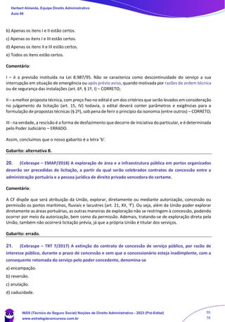 b) Apenas os itens I e II estão certos.
c) Apenas os itens I e III estão certos.
d) Apenas os itens II e III estão certos.
e) Todos os itens estão certos.
Comentário:
I – é a previsão instituída na Lei 8.987/95. Não se caracteriza como descontinuidade do serviço a sua
interrupção em situação de emergência ou após prévio aviso, quando motivada por razões de ordem técnica
ou de segurança das instalações (art. 6º, § 1º, I) – CORRETO;
II – a melhor proposta técnica, com preço fixo no edital é um dos critérios que serão levados em consideração
no julgamento da licitação (art. 15, IV) todavia, o edital deverá conter parâmetros e exigências para a
formulação de propostas técnicas (§ 2º), sob pena de ferir o princípio da isonomia (entre outros) – CORRETO;
III - na verdade, a rescisão é a forma de desfazimento que decorre de iniciativa do particular, e é determinada
pelo Poder Judiciário – ERRADO.
Assim, concluímos que o nosso gabarito é a letra ‘b’.
Gabarito: alternativa B.
20. (Cebraspe – EMAP/2018) A exploração de área e a infraestrutura pública em portos organizados
deverão ser precedidas de licitação, a partir da qual serão celebrados contratos de concessão entre a
administração portuária e a pessoa jurídica de direito privado vencedora do certame.
Comentário:
A CF dispõe que será atribuição da União, explorar, diretamente ou mediante autorização, concessão ou
permissão os portos marítimos, fluviais e lacustres (art. 21, XII, ‘f’). Ou seja, além da União poder explorar
diretamente as áreas portuárias, as outras maneiras de exploração não se restringem à concessão, podendo
ocorrer por meio da autorização, bem como da permissão. Ademais, tratando-se de exploração direta pela
União, também não ocorrerá licitação prévia, já que a própria União é titular dos serviços.
Gabarito: errado.
21. (Cebraspe – TRT 7/2017) A extinção do contrato de concessão de serviço público, por razão de
interesse público, durante o prazo de concessão e sem que o concessionário esteja inadimplente, com a
consequente retomada do serviço pelo poder concedente, denomina-se
a) encampação.
b) reversão.
c) anulação.
d) caducidade.
Herbert Almeida, Equipe Direito Administrativo
Aula 06
INSS (Técnico do Seguro Social) Noções de Direito Administrativo - 2023 (Pré-Edital)
www.estrategiaconcursos.com.br
04085548190 - Carlos Vinicius Santos Rocha
55
78
 