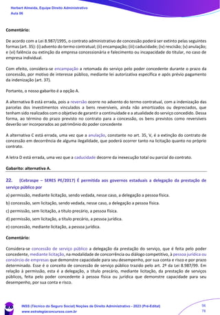 Comentário:
De acordo com a Lei 8.987/1995, o contrato administrativo de concessão poderá ser extinto pelas seguintes
formas (art. 35): (i) advento do termo contratual; (ii) encampação; (iii) caducidade; (iv) rescisão; (v) anulação;
e (vi) falência ou extinção da empresa concessionária e falecimento ou incapacidade do titular, no caso de
empresa individual.
Com efeito, considera-se encampação a retomada do serviço pelo poder concedente durante o prazo da
concessão, por motivo de interesse público, mediante lei autorizativa específica e após prévio pagamento
da indenização (art. 37).
Portanto, o nosso gabarito é a opção A.
A alternativa B está errada, pois a reversão ocorre no advento do termo contratual, com a indenização das
parcelas dos investimentos vinculados a bens reversíveis, ainda não amortizados ou depreciados, que
tenham sido realizados com o objetivo de garantir a continuidade e a atualidade do serviço concedido. Dessa
forma, ao término do prazo previsto no contrato para a concessão, os bens previstos como reversíveis
deverão ser incorporados ao patrimônio do poder concedente
A alternativa C está errada, uma vez que a anulação, constante no art. 35, V, é a extinção do contrato de
concessão em decorrência de alguma ilegalidade, que poderá ocorrer tanto na licitação quanto no próprio
contrato.
A letra D está errada, uma vez que a caducidade decorre da inexecução total ou parcial do contrato.
Gabarito: alternativa A.
22. (Cebraspe – SERES PE/2017) É permitida aos governos estaduais a delegação da prestação de
serviço público por
a) permissão, mediante licitação, sendo vedada, nesse caso, a delegação a pessoa física.
b) concessão, sem licitação, sendo vedada, nesse caso, a delegação a pessoa física.
c) permissão, sem licitação, a título precário, a pessoa física.
d) permissão, sem licitação, a título precário, a pessoa jurídica.
e) concessão, mediante licitação, a pessoa jurídica.
Comentário:
Considera-se concessão de serviço público a delegação da prestação do serviço, que é feita pelo poder
concedente, mediante licitação, na modalidade de concorrência ou diálogo competitivo, à pessoa jurídica ou
consórcio de empresas que demonstre capacidade para seu desempenho, por sua conta e risco e por prazo
determinado. Esse é o conceito de concessão de serviço público trazido pelo art. 2º da Lei 8.987/99. Em
relação à permissão, esta é a delegação, a título precário, mediante licitação, da prestação de serviços
públicos, feita pelo poder concedente à pessoa física ou jurídica que demonstre capacidade para seu
desempenho, por sua conta e risco.
Herbert Almeida, Equipe Direito Administrativo
Aula 06
INSS (Técnico do Seguro Social) Noções de Direito Administrativo - 2023 (Pré-Edital)
www.estrategiaconcursos.com.br
04085548190 - Carlos Vinicius Santos Rocha
56
78
 