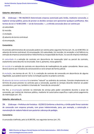 Gabarito: alternativa E.
23. (Cebraspe – TRE BA/2017) Determinada empresa autorizada pela União, mediante concessão, a
explorar serviço público, parou de prestar os devidos serviços sem apresentar qualquer justificativa. Nos
termos da Lei n.º 8.987/1995 — Lei de Concessões —, a referida concessão deve ser extinta por
a) caducidade.
b) rescisão.
c) anulação.
d) advento do termo contratual.
e) encampação.
Comentário:
O contrato administrativo de concessão poderá ser extinto pelas seguintes formas (art. 35, Lei 8.987/95): (i)
advento do termo contratual; (ii) encampação; (iii) caducidade; (iv) rescisão; (v) anulação; e (vi) falência ou
extinção da empresa concessionária e falecimento ou incapacidade do titular, no caso de empresa individual.
A caducidade é a extinção do contrato em decorrência da inexecução total ou parcial do contrato,
exatamente como descrito no enunciado. Este é, portanto, nosso gabarito.
A rescisão é a extinção do contrato em decorrência de inadimplência do poder concedente. Nesse caso,
deverá ocorrer por iniciativa da concessionária e será sempre de forma judicial.
A anulação, nos termos do art. 35, V, é a extinção do contrato de concessão em decorrência de alguma
ilegalidade, que poderá ocorrer tanto na licitação quanto no próprio contrato.
O advento do termo contratual é o termino “natural” ou ordinário do contrato. Consiste simplesmente no
término do prazo previsto no contrato para a concessão, quando os serviços deverão retornar ao poder
concedente e, por isso, também é chamado de “reversão da concessão”.
Por fim, a encampação consiste na retomada do serviço pelo poder concedente durante o prazo da
concessão, por motivo de interesse público, mediante lei autorizativa específica e após prévio pagamento
da indenização (art. 37).
Gabarito: alternativa A.
24. (Cebraspe – Prefeitura de Fortaleza - CE/2017) Conforme a doutrina, a União pode firmar contrato
de concessão com empresa privada, com prazo indeterminado, para, por exemplo, a construção e
manutenção de rodovia federal com posterior cobrança de pedágio.
Comentário:
A concessão é definida, pela Lei 8.987/95, nos seguintes termos (art. 2º):
Herbert Almeida, Equipe Direito Administrativo
Aula 06
INSS (Técnico do Seguro Social) Noções de Direito Administrativo - 2023 (Pré-Edital)
www.estrategiaconcursos.com.br
04085548190 - Carlos Vinicius Santos Rocha
57
78
 