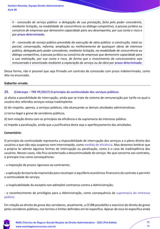 II - concessão de serviço público: a delegação de sua prestação, feita pelo poder concedente,
mediante licitação, na modalidade de concorrência ou diálogo competitivo, à pessoa jurídica ou
consórcio de empresas que demonstre capacidade para seu desempenho, por sua conta e risco e
por prazo determinado;
III - concessão de serviço público precedida da execução de obra pública: a construção, total ou
parcial, conservação, reforma, ampliação ou melhoramento de quaisquer obras de interesse
público, delegada pelo poder concedente, mediante licitação, na modalidade de concorrência ou
diálogo competitivo, à pessoa jurídica ou consórcio de empresas que demonstre capacidade para
a sua realização, por sua conta e risco, de forma que o investimento da concessionária seja
remunerado e amortizado mediante a exploração do serviço ou da obra por prazo determinado;
Dessa forma, não é possível que seja firmado um contrato de concessão com prazo indeterminado, como
dito no enunciado.
Gabarito: errado.
25. (Cebraspe – TRE PE/2017) O princípio da continuidade dos serviços públicos
a) afasta a possibilidade de interrupção, ainda que se trate de sistema de remuneração por tarifa no qual o
usuário dos referidos serviços esteja inadimplente.
b) diz respeito, apenas, a serviços públicos, não alcançando as demais atividades administrativas.
c) torna ilegal a greve de servidores públicos.
d) tem relação direta com os princípios da eficiência e da supremacia do interesse público.
e) impede a paralisação, ainda que a justificativa desta seja o aperfeiçoamento das atividades.
Comentário:
O princípio da continuidade representa a impossibilidade de interrupção dos serviços e o pleno direito dos
usuários a que não seja suspenso nem interrompido, como medida de eficiência. Mas devemos lembrar que
a própria lei admite algumas formas de interrupção ou paralisação, como é o caso de inadimplência dos
usuários. Nesses casos, não fica caracterizada a descontinuidade do serviço. No que concerne aos contratos,
o princípio traz como consequências:
- a imposição de prazos rigorosos ao contraente;
- a aplicação da teoria da imprevisão para recompor o equilíbrio econômico-financeiro do contrato e permitir
a continuidade do serviço;
- a inaplicabilidade da exceptio non adimpleti contractus contra a Administração;
- o reconhecimento de privilégios para a Administração, como consequência da supremacia do interesse
público.
Em relação ao direito de greve dos servidores, atualmente, a CF/88 possibilita o exercício do direito de greve
pelos servidores públicos, nos termos e limites definidos em lei específica. Apesar de essa lei específica ainda
Herbert Almeida, Equipe Direito Administrativo
Aula 06
INSS (Técnico do Seguro Social) Noções de Direito Administrativo - 2023 (Pré-Edital)
www.estrategiaconcursos.com.br
04085548190 - Carlos Vinicius Santos Rocha
58
78
 