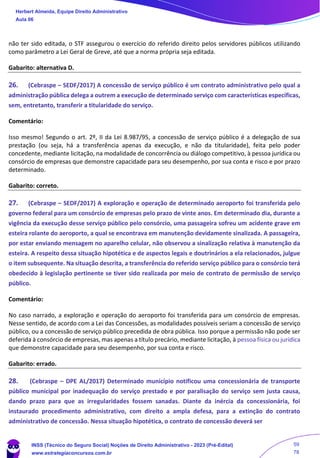 não ter sido editada, o STF assegurou o exercício do referido direito pelos servidores públicos utilizando
como parâmetro a Lei Geral de Greve, até que a norma própria seja editada.
Gabarito: alternativa D.
26. (Cebraspe – SEDF/2017) A concessão de serviço público é um contrato administrativo pelo qual a
administração pública delega a outrem a execução de determinado serviço com características específicas,
sem, entretanto, transferir a titularidade do serviço.
Comentário:
Isso mesmo! Segundo o art. 2º, II da Lei 8.987/95, a concessão de serviço público é a delegação de sua
prestação (ou seja, há a transferência apenas da execução, e não da titularidade), feita pelo poder
concedente, mediante licitação, na modalidade de concorrência ou diálogo competitivo, à pessoa jurídica ou
consórcio de empresas que demonstre capacidade para seu desempenho, por sua conta e risco e por prazo
determinado.
Gabarito: correto.
27. (Cebraspe – SEDF/2017) A exploração e operação de determinado aeroporto foi transferida pelo
governo federal para um consórcio de empresas pelo prazo de vinte anos. Em determinado dia, durante a
vigência da execução desse serviço público pelo consórcio, uma passageira sofreu um acidente grave em
esteira rolante do aeroporto, a qual se encontrava em manutenção devidamente sinalizada. A passageira,
por estar enviando mensagem no aparelho celular, não observou a sinalização relativa à manutenção da
esteira. A respeito dessa situação hipotética e de aspectos legais e doutrinários a ela relacionados, julgue
o item subsequente. Na situação descrita, a transferência do referido serviço público para o consórcio terá
obedecido à legislação pertinente se tiver sido realizada por meio de contrato de permissão de serviço
público.
Comentário:
No caso narrado, a exploração e operação do aeroporto foi transferida para um consórcio de empresas.
Nesse sentido, de acordo com a Lei das Concessões, as modalidades possíveis seriam a concessão de serviço
público, ou a concessão de serviço público precedida de obra pública. Isso porque a permissão não pode ser
deferida à consórcio de empresas, mas apenas a título precário, mediante licitação, à pessoa física ou jurídica
que demonstre capacidade para seu desempenho, por sua conta e risco.
Gabarito: errado.
28. (Cebraspe – DPE AL/2017) Determinado município notificou uma concessionária de transporte
público municipal por inadequação do serviço prestado e por paralisação do serviço sem justa causa,
dando prazo para que as irregularidades fossem sanadas. Diante da inércia da concessionária, foi
instaurado procedimento administrativo, com direito a ampla defesa, para a extinção do contrato
administrativo de concessão. Nessa situação hipotética, o contrato de concessão deverá ser
Herbert Almeida, Equipe Direito Administrativo
Aula 06
INSS (Técnico do Seguro Social) Noções de Direito Administrativo - 2023 (Pré-Edital)
www.estrategiaconcursos.com.br
04085548190 - Carlos Vinicius Santos Rocha
59
78
 