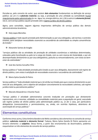 Percebe-se, pelo conceito do autor, que existem dois elementos fundamentais na definição de serviço
público: (a) um é o substrato material, ou seja, a prestação de uma utilidade ou comodidade fruível
singularmente pelos administrados (p. ex.: água, luz, energia elétrica, etc.); (b) o outro é o elemento formal,
isto é, será serviço público aquele prestado sob o regime jurídico de direito público.
Agora, para consolidar, seguem algumas importantes definições de serviço público dos demais
administrativistas brasileiros.
❖ Hely Lopes Meirelles
“Serviço público é todo aquele prestado pela Administração ou por seus delegados, sob normas e controles
estatais, para satisfazer necessidades essenciais ou secundárias da coletividade ou simples conveniências
do Estado.”
❖ Alexandre Santos de Aragão
“serviços públicos são as atividades de prestação de utilidades econômicas a indivíduos determinados,
colocados pela Constituição ou pela Lei a cargo do Estado, com ou sem reserva de titularidade, e por ele
desempenhadas diretamente ou por seus delegatários, gratuita ou remuneradamente, com vistas ao bem-
estar da coletividade.”
❖ José dos Santos Carvalho Filho
Serviço público é “toda atividade prestada pelo Estado ou por seus delegados, basicamente sob regime de
direito público, com vistas à satisfação de necessidades essenciais e secundárias da coletividade.”
❖ Maria Sylvia Zanella Di Pietro
Serviço público é “toda atividade material que a lei atribui ao Estado para que a exerça diretamente ou por
meio de seus delegados, com o objetivo de satisfazer concretamente às necessidades coletivas, sob regime
jurídico total ou parcialmente público.”
❖ Marcelo Alexandrino e Vicente Paulo
“serviço público é atividade administrativa concreta traduzida em prestações que diretamente
representem, em si mesmas, utilidades ou comodidades materiais para a população em geral, executada
sob regime jurídico de direito público pela administração pública ou, se for o caso, por particulares
delegatários (concessionários e permissionários, ou, ainda, em restritas hipóteses, detentores de
autorização de serviço público).”
Elementos constitutivos
Conforme vimos acima, Celso Antônio Bandeira de Mello considerou dois elementos no conceito de serviço
público: substrato material e elemento formal. Todavia, Maria Sylvia Zanella Di Pietro apresenta um
terceiro elemento: o subjetivo. Dessa forma, a partir dos ensinamentos da doutrinadora, podemos
esquematizar os três elementos do conceito de serviço público:
Herbert Almeida, Equipe Direito Administrativo
Aula 06
INSS (Técnico do Seguro Social) Noções de Direito Administrativo - 2023 (Pré-Edital)
www.estrategiaconcursos.com.br
04085548190 - Carlos Vinicius Santos Rocha
6
78
==29d16b==
 