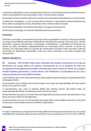 a) extinto por caducidade, e o ente municipal deverá indenizar o concessionário proporcionalmente aos bens
usados na prestação de serviço, descontados multa e eventuais danos causados.
b) rescindido, de forma unilateral, pelo ente municipal, não sendo cabível indenização para o concessionário.
c) extinto por encampação, e o ente municipal deverá indenizar o concessionário proporcionalmente aos
bens usados na prestação de serviço, descontados multa e eventuais danos causados.
d) extinto por caducidade, não cabendo indenização a ser paga ao concessionário.
e) extinto por encampação, em razão do inadimplemento do concessionário.
Comentário:
Conforme o enunciado, a concessionária descumpriu diversas obrigações contratuais, inclusive paralisando
os serviços. Essas hipóteses autorizam a declaração da caducidade da concessão. Na forma do art. 38, §4º,
instaurado o processo administrativo e comprovada a inadimplência, a caducidade será declarada por
decreto do poder concedente, independentemente de indenização prévia, calculada no decurso do
processo. Essa indenização refere-se a parcelas dos investimentos vinculados a bens reversíveis, ainda não
amortizados ou depreciados, descontado o valor das multas contratuais e dos danos causados pela
concessionária.
Gabarito: alternativa A.
29. (Cebraspe – DPE AC/2017) Após prévia notificação pela empresa concessionária do serviço de
fornecimento de energia elétrica, foi suspenso o fornecimento de luz na residência de Pedro, em
consequência do não pagamento dos débitos contraídos pelo usuário anterior do imóvel. Com relação à
situação hipotética apresentada, é correto afirmar, com fundamento na jurisprudência do STJ, que a
empresa prestadora do serviço público procedeu
a) corretamente, pois o corte no fornecimento de serviço público essencial respeitou a necessidade de prévia
notificação de Pedro.
b) corretamente, pois os débitos têm natureza propter rem, sendo de responsabilidade de Pedro quando
passou a ser usuário do imóvel.
c) incorretamente, pois, como os referidos débitos têm natureza pessoal, não poderia Pedro ser
responsabilizado pela dívida contraída pelo usuário anterior do imóvel.
d) incorretamente, pois, por ser o fornecimento de energia elétrica serviço essencial, não é permitido o corte
desse serviço por motivo de não pagamento.
e) incorretamente, pois, por ser o fornecimento de energia elétrica serviço público essencial, o corte desse
fornecimento somente poderia decorrer de determinação judicial.
Comentário:
Em regra, é possível que a concessionária de serviço público interrompa a prestação do serviço, em caso de
inadimplemento do usuário, desde que haja aviso prévio. Essa é a previsão do art. 6º, § 3º, da Lei 8.987/95:
Herbert Almeida, Equipe Direito Administrativo
Aula 06
INSS (Técnico do Seguro Social) Noções de Direito Administrativo - 2023 (Pré-Edital)
www.estrategiaconcursos.com.br
04085548190 - Carlos Vinicius Santos Rocha
60
78
 