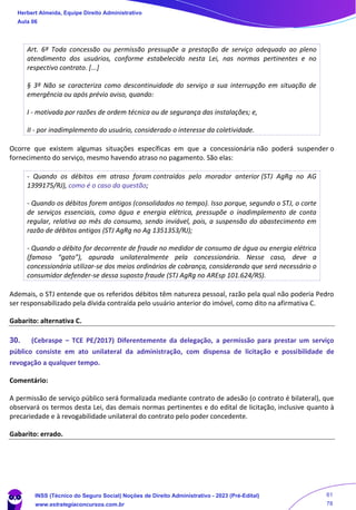 Art. 6º Toda concessão ou permissão pressupõe a prestação de serviço adequado ao pleno
atendimento dos usuários, conforme estabelecido nesta Lei, nas normas pertinentes e no
respectivo contrato. [...]
§ 3º Não se caracteriza como descontinuidade do serviço a sua interrupção em situação de
emergência ou após prévio aviso, quando:
I - motivada por razões de ordem técnica ou de segurança das instalações; e,
II - por inadimplemento do usuário, considerado o interesse da coletividade.
Ocorre que existem algumas situações específicas em que a concessionária não poderá suspender o
fornecimento do serviço, mesmo havendo atraso no pagamento. São elas:
- Quando os débitos em atraso foram contraídos pelo morador anterior (STJ AgRg no AG
1399175/RJ), como é o caso da questão;
- Quando os débitos forem antigos (consolidados no tempo). Isso porque, segundo o STJ, o corte
de serviços essenciais, como água e energia elétrica, pressupõe o inadimplemento de conta
regular, relativa ao mês do consumo, sendo inviável, pois, a suspensão do abastecimento em
razão de débitos antigos (STJ AgRg no Ag 1351353/RJ);
- Quando o débito for decorrente de fraude no medidor de consumo de água ou energia elétrica
(famoso “gato”), apurada unilateralmente pela concessionária. Nesse caso, deve a
concessionária utilizar-se dos meios ordinários de cobrança, considerando que será necessário o
consumidor defender-se dessa suposta fraude (STJ AgRg no AREsp 101.624/RS).
Ademais, o STJ entende que os referidos débitos têm natureza pessoal, razão pela qual não poderia Pedro
ser responsabilizado pela dívida contraída pelo usuário anterior do imóvel, como dito na afirmativa C.
Gabarito: alternativa C.
30. (Cebraspe – TCE PE/2017) Diferentemente da delegação, a permissão para prestar um serviço
público consiste em ato unilateral da administração, com dispensa de licitação e possibilidade de
revogação a qualquer tempo.
Comentário:
A permissão de serviço público será formalizada mediante contrato de adesão (o contrato é bilateral), que
observará os termos desta Lei, das demais normas pertinentes e do edital de licitação, inclusive quanto à
precariedade e à revogabilidade unilateral do contrato pelo poder concedente.
Gabarito: errado.
Herbert Almeida, Equipe Direito Administrativo
Aula 06
INSS (Técnico do Seguro Social) Noções de Direito Administrativo - 2023 (Pré-Edital)
www.estrategiaconcursos.com.br
04085548190 - Carlos Vinicius Santos Rocha
61
78
 