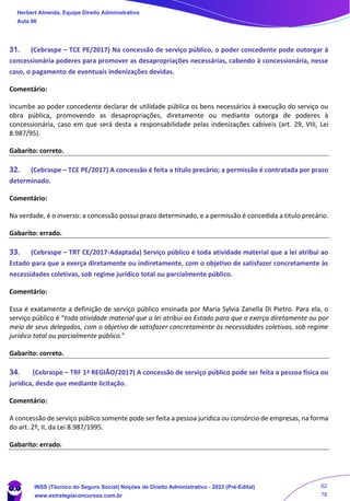31. (Cebraspe – TCE PE/2017) Na concessão de serviço público, o poder concedente pode outorgar à
concessionária poderes para promover as desapropriações necessárias, cabendo à concessionária, nesse
caso, o pagamento de eventuais indenizações devidas.
Comentário:
Incumbe ao poder concedente declarar de utilidade pública os bens necessários à execução do serviço ou
obra pública, promovendo as desapropriações, diretamente ou mediante outorga de poderes à
concessionária, caso em que será desta a responsabilidade pelas indenizações cabíveis (art. 29, VIII, Lei
8.987/95).
Gabarito: correto.
32. (Cebraspe – TCE PE/2017) A concessão é feita a título precário; a permissão é contratada por prazo
determinado.
Comentário:
Na verdade, é o inverso: a concessão possui prazo determinado, e a permissão é concedida a titulo precário.
Gabarito: errado.
33. (Cebraspe – TRT CE/2017-Adaptada) Serviço público é toda atividade material que a lei atribui ao
Estado para que a exerça diretamente ou indiretamente, com o objetivo de satisfazer concretamente às
necessidades coletivas, sob regime jurídico total ou parcialmente público.
Comentário:
Essa é exatamente a definição de serviço público ensinada por Maria Sylvia Zanella Di Pietro. Para ela, o
serviço público é “toda atividade material que a lei atribui ao Estado para que a exerça diretamente ou por
meio de seus delegados, com o objetivo de satisfazer concretamente às necessidades coletivas, sob regime
jurídico total ou parcialmente público.”
Gabarito: correto.
34. (Cebraspe – TRF 1ª REGIÃO/2017) A concessão de serviço público pode ser feita a pessoa física ou
jurídica, desde que mediante licitação.
Comentário:
A concessão de serviço público somente pode ser feita a pessoa jurídica ou consórcio de empresas, na forma
do art. 2º, II, da Lei 8.987/1995.
Gabarito: errado.
Herbert Almeida, Equipe Direito Administrativo
Aula 06
INSS (Técnico do Seguro Social) Noções de Direito Administrativo - 2023 (Pré-Edital)
www.estrategiaconcursos.com.br
04085548190 - Carlos Vinicius Santos Rocha
62
78
 