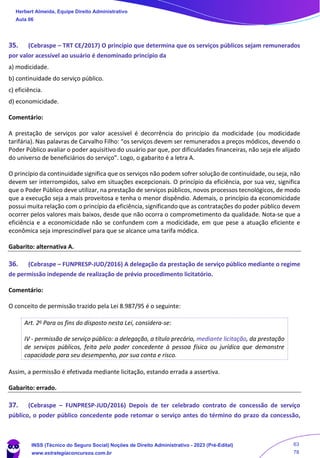 35. (Cebraspe – TRT CE/2017) O princípio que determina que os serviços públicos sejam remunerados
por valor acessível ao usuário é denominado princípio da
a) modicidade.
b) continuidade do serviço público.
c) eficiência.
d) economicidade.
Comentário:
A prestação de serviços por valor acessível é decorrência do princípio da modicidade (ou modicidade
tarifária). Nas palavras de Carvalho Filho: “os serviços devem ser remunerados a preços módicos, devendo o
Poder Público avaliar o poder aquisitivo do usuário par que, por dificuldades financeiras, não seja ele alijado
do universo de beneficiários do serviço”. Logo, o gabarito é a letra A.
O princípio da continuidade significa que os serviços não podem sofrer solução de continuidade, ou seja, não
devem ser interrompidos, salvo em situações excepcionais. O princípio da eficiência, por sua vez, significa
que o Poder Público deve utilizar, na prestação de serviços públicos, novos processos tecnológicos, de modo
que a execução seja a mais proveitosa e tenha o menor dispêndio. Ademais, o princípio da economicidade
possui muita relação com o princípio da eficiência, significando que as contratações do poder público devem
ocorrer pelos valores mais baixos, desde que não ocorra o comprometimento da qualidade. Nota-se que a
eficiência e a economicidade não se confundem com a modicidade, em que pese a atuação eficiente e
econômica seja imprescindível para que se alcance uma tarifa módica.
Gabarito: alternativa A.
36. (Cebraspe – FUNPRESP-JUD/2016) A delegação da prestação de serviço público mediante o regime
de permissão independe de realização de prévio procedimento licitatório.
Comentário:
O conceito de permissão trazido pela Lei 8.987/95 é o seguinte:
Art. 2o Para os fins do disposto nesta Lei, considera-se:
IV - permissão de serviço público: a delegação, a título precário, mediante licitação, da prestação
de serviços públicos, feita pelo poder concedente à pessoa física ou jurídica que demonstre
capacidade para seu desempenho, por sua conta e risco.
Assim, a permissão é efetivada mediante licitação, estando errada a assertiva.
Gabarito: errado.
37. (Cebraspe – FUNPRESP-JUD/2016) Depois de ter celebrado contrato de concessão de serviço
público, o poder público concedente pode retomar o serviço antes do término do prazo da concessão,
Herbert Almeida, Equipe Direito Administrativo
Aula 06
INSS (Técnico do Seguro Social) Noções de Direito Administrativo - 2023 (Pré-Edital)
www.estrategiaconcursos.com.br
04085548190 - Carlos Vinicius Santos Rocha
63
78
 