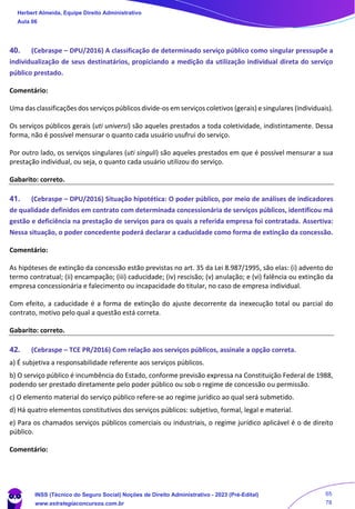 40. (Cebraspe – DPU/2016) A classificação de determinado serviço público como singular pressupõe a
individualização de seus destinatários, propiciando a medição da utilização individual direta do serviço
público prestado.
Comentário:
Uma das classificações dos serviços públicos divide-os em serviços coletivos (gerais) e singulares (individuais).
Os serviços públicos gerais (uti universi) são aqueles prestados a toda coletividade, indistintamente. Dessa
forma, não é possível mensurar o quanto cada usuário usufrui do serviço.
Por outro lado, os serviços singulares (uti singuli) são aqueles prestados em que é possível mensurar a sua
prestação individual, ou seja, o quanto cada usuário utilizou do serviço.
Gabarito: correto.
41. (Cebraspe – DPU/2016) Situação hipotética: O poder público, por meio de análises de indicadores
de qualidade definidos em contrato com determinada concessionária de serviços públicos, identificou má
gestão e deficiência na prestação de serviços para os quais a referida empresa foi contratada. Assertiva:
Nessa situação, o poder concedente poderá declarar a caducidade como forma de extinção da concessão.
Comentário:
As hipóteses de extinção da concessão estão previstas no art. 35 da Lei 8.987/1995, são elas: (i) advento do
termo contratual; (ii) encampação; (iii) caducidade; (iv) rescisão; (v) anulação; e (vi) falência ou extinção da
empresa concessionária e falecimento ou incapacidade do titular, no caso de empresa individual.
Com efeito, a caducidade é a forma de extinção do ajuste decorrente da inexecução total ou parcial do
contrato, motivo pelo qual a questão está correta.
Gabarito: correto.
42. (Cebraspe – TCE PR/2016) Com relação aos serviços públicos, assinale a opção correta.
a) É subjetiva a responsabilidade referente aos serviços públicos.
b) O serviço público é incumbência do Estado, conforme previsão expressa na Constituição Federal de 1988,
podendo ser prestado diretamente pelo poder público ou sob o regime de concessão ou permissão.
c) O elemento material do serviço público refere-se ao regime jurídico ao qual será submetido.
d) Há quatro elementos constitutivos dos serviços públicos: subjetivo, formal, legal e material.
e) Para os chamados serviços públicos comerciais ou industriais, o regime jurídico aplicável é o de direito
público.
Comentário:
Herbert Almeida, Equipe Direito Administrativo
Aula 06
INSS (Técnico do Seguro Social) Noções de Direito Administrativo - 2023 (Pré-Edital)
www.estrategiaconcursos.com.br
04085548190 - Carlos Vinicius Santos Rocha
65
78
 
