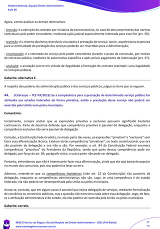 Agora, vamos analisar as demais alternativas:
- rescisão: é a extinção do contrato por iniciativa da concessionária, no caso de descumprimento das normas
contratuais pelo poder concedente, mediante ação judicial especialmente intentada para esse fim (art. 39);
- reversão: é o retorno dos bens reversíveis vinculados à prestação do serviço. Assim, aqueles bens essenciais
para a continuidade da prestação dos serviços poderão ser revertidos para a Administração;
- encampação: é a retomada do serviço pelo poder concedente durante o prazo da concessão, por motivo
de interesse público, mediante lei autorizativa específica e após prévio pagamento da indenização (art. 37);
- anulação: a anulação ocorre em virtude de ilegalidade a formação do contrato (exemplo: uma ilegalidade
na licitação pública).
Gabarito: alternativa E.
A respeito dos poderes da administração pública e dos serviços públicos, julgue os itens que se seguem.
44. (Cebraspe – TCE PA/2016) Se a competência para a prestação de determinado serviço público for
atribuída aos estados federados de forma privativa, então a prestação desse serviço não poderá ser
exercida pela União nem pelos municípios.
Comentário:
Inicialmente, cumpre anotar que as expressões privativa e exclusiva possuem significado bastante
controverso. Parte da doutrina defende que competência privativa é passível de delegação, enquanto a
competência exclusiva não seria passível de delegação.
Contudo, a Constituição Federal adota, na maior parte das vezes, as expressões “privativa” e “exclusiva” sem
fazer essa diferenciação técnica. Existem várias competências “privativas”, no texto constitucional, que ora
são passíveis de delegação e ora não o são. Por exemplo: o art. 84 da Constituição Federal enumera
competências “privativas” do Presidente da República, sendo que parte dessas competências pode ser
delegada, por força do art. 84, parágrafo único, e outra parte não pode ser delegada.
Portanto, entendemos que não é interessante fazer essa diferenciação, ainda que ela seja bastante popular
no mundo dos concursos, pois isso poderá te levar ao erro.
Ademais, entende-se que as competências legislativas (vide art. 22 da Constituição) são passíveis de
delegação, enquanto as competências administrativas não são. Logo, se uma competência é do estado
federado, ela não poderá ser desempenhada pela União ou pelos municípios.
Anota-se, contudo, que em alguns casos é possível que exista delegação de serviços, mediante formalização
de convênios ou consórcios públicos, mas a questão não menciona nada sobre essa delegação. Logo, de fato,
se a atribuição administrativa é do estado, ela não poderá ser exercida pela União ou pelos municípios.
Gabarito: correto.
Herbert Almeida, Equipe Direito Administrativo
Aula 06
INSS (Técnico do Seguro Social) Noções de Direito Administrativo - 2023 (Pré-Edital)
www.estrategiaconcursos.com.br
04085548190 - Carlos Vinicius Santos Rocha
67
78
 