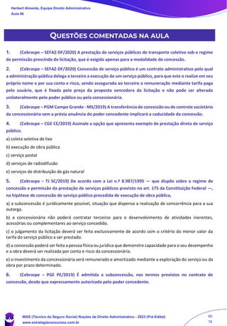QUESTÕES COMENTADAS NA AULA
1. (Cebraspe – SEFAZ-DF/2020) A prestação de serviços públicos de transporte coletivo sob o regime
de permissão prescinde de licitação, que é exigida apenas para a modalidade de concessão.
2. (Cebraspe – SEFAZ-DF/2020) Concessão de serviço público é um contrato administrativo pelo qual
a administração pública delega a terceiro a execução de um serviço público, para que este o realize em seu
próprio nome e por sua conta e risco, sendo assegurada ao terceiro a remuneração mediante tarifa paga
pelo usuário, que é fixada pelo preço da proposta vencedora da licitação e não pode ser alterada
unilateralmente pelo poder público ou pela concessionária.
3. (Cebraspe – PGM Campo Grande - MS/2019) A transferência de concessão ou de controle societário
da concessionária sem a prévia anuência do poder concedente implicará a caducidade da concessão.
4. (Cebraspe – CGE CE/2019) Assinale a opção que apresenta exemplo de prestação direta de serviço
público.
a) coleta seletiva de lixo
b) execução de obra pública
c) serviço postal
d) serviços de radiodifusão
e) serviços de distribuição de gás natural
5. (Cebraspe – TJ SC/2019) De acordo com a Lei n.º 8.987/1995 — que dispõe sobre o regime de
concessão e permissão da prestação de serviços públicos previsto no art. 175 da Constituição Federal —,
na hipótese de concessão de serviço público precedida de execução de obra pública,
a) a subconcessão é juridicamente possível, situação que dispensa a realização de concorrência para a sua
outorga.
b) a concessionária não poderá contratar terceiros para o desenvolvimento de atividades inerentes,
acessórias ou complementares ao serviço concedido.
c) o julgamento da licitação deverá ser feito exclusivamente de acordo com o critério do menor valor da
tarifa do serviço público a ser prestado.
d) a concessão poderá ser feita a pessoa física ou jurídica que demonstre capacidade para o seu desempenho
e a obra deverá ser realizada por conta e risco da concessionária.
e) o investimento da concessionária será remunerado e amortizado mediante a exploração do serviço ou da
obra por prazo determinado.
6. (Cebraspe – PGE PE/2019) É admitida a subconcessão, nos termos previstos no contrato de
concessão, desde que expressamente autorizada pelo poder concedente.
Herbert Almeida, Equipe Direito Administrativo
Aula 06
INSS (Técnico do Seguro Social) Noções de Direito Administrativo - 2023 (Pré-Edital)
www.estrategiaconcursos.com.br
04085548190 - Carlos Vinicius Santos Rocha
69
78
 