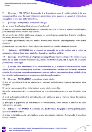 7. (Cebraspe – PGE PE/2019) Encampação é a denominação dada à rescisão unilateral de uma
concessão pública antes do prazo inicialmente estabelecido entre as partes e equivale à retomada da
execução do serviço pelo poder concedente.
8. (Cebraspe – TJ BA/2019) O fornecimento de água
a) é um serviço de utilidade pública, uti universi e delegável.
b) pode ter a respectiva taxa alterada pelo concessionário, que poderá considerar aspectos mercadológicos
para estabelecer o novo patamar a ser cobrado.
c) é um serviço de utilidade pública que não pode ser prestado por pessoa jurídica de direito privado que
não integre a administração pública.
d) não poderá gerar cobrança vinculada de tarifa mínima, sendo imperiosa a correspondência com o efetivo
consumo.
e) poderá gerar cobrança distinta de acordo com as categorias de usuários e faixas de consumo.
9. (Cebraspe – EMAP/2018) Em se tratando de prestação de serviço público sob o regime de
concessão, a lei deve dispor sobre os direitos do usuário e a política tarifária.
10. (Cebraspe – EMAP/2018) A prestação de serviços públicos é incumbência do poder público, que, na
forma da lei, pode prestá-lo diretamente ou, sempre mediante licitação, sob o regime de concessão,
permissão ou autorização.
11. (Cebraspe – PGE AM Manaus/2018) De acordo com o STJ, o princípio da continuidade do serviço
público autoriza que o poder público promova a retomada imediata da prestação do serviço no caso de
extinção de contrato de concessão por decurso do prazo de vigência ou por declaração de nulidade, desde
que tal poder realize previamente o pagamento de indenizações devidas.
12. (Cebraspe – TCM BA/2018) A concessão de serviço público
a) deve ser precedida de licitação, não lhe sendo aplicáveis as hipóteses de dispensa previstas na lei de
licitações.
b) transfere ao concessionário a titularidade do serviço público concedido.
c) transfere ao concessionário a responsabilidade por prejuízos causados a terceiros, que é subjetiva nesse
caso.
d) prevê a alteração unilateral do contrato pelo poder público no que se refere ao núcleo do objeto do
empreendimento.
e) pressupõe o pagamento de remuneração ao concessionário, sendo vedada a alteração do valor
originalmente pactuado.
13. Cebraspe – TCM BA/2018) A permissão, uma das formas de delegação do serviço público, ocorre
quando o Estado transfere
a) tanto a titularidade quanto a prestação do serviço ao particular mediante a formalização de vínculo de
natureza precária.
Herbert Almeida, Equipe Direito Administrativo
Aula 06
INSS (Técnico do Seguro Social) Noções de Direito Administrativo - 2023 (Pré-Edital)
www.estrategiaconcursos.com.br
04085548190 - Carlos Vinicius Santos Rocha
70
78
 