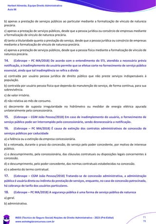 b) apenas a prestação de serviços públicos ao particular mediante a formalização de vínculo de natureza
precária.
c) apenas a prestação de serviços públicos, desde que a pessoa jurídica ou consórcio de empresas mediante
a formalização de vínculo de natureza precária.
d) tanto a titularidade quanto a prestação do serviço, desde que a pessoa jurídica ou consórcio de empresas
mediante a formalização de vínculo de natureza precária.
e) apenas a prestação de serviços públicos, desde que a pessoa física mediante a formalização de vínculo de
natureza precária.
14. (Cebraspe – PC MA/2018) De acordo com o entendimento do STJ, atendida a necessária prévia
notificação, o inadimplemento do usuário permite que se efetue corte no fornecimento de serviço público
essencial, ainda que tal inadimplência se refira a dívida
a) contraída por usuário pessoa jurídica de direito público que não preste serviços indispensáveis à
população.
b) contraída por usuário pessoa física que dependa da manutenção do serviço, de forma contínua, para sua
sobrevivência.
c) de valor irrisório.
d) não relativa ao mês de consumo.
e) decorrente de suposta irregularidade no hidrômetro ou medidor de energia elétrica apurada
unilateralmente pela concessionária.
15. (Cebraspe – CGM João Pessoa/2018) Em caso de inadimplemento do usuário, o fornecimento de
serviço público pode ser interrompido pelo concessionário, sendo desnecessária a notificação.
16. (Cebraspe – PC MA/2018) É causa de extinção dos contratos administrativos de concessão de
serviços públicos por caducidade
a) a falência ou a extinção da empresa concessionária.
b) a retomada, durante o prazo da concessão, do serviço pelo poder concedente, por motivo de interesse
público.
c) o descumprimento, pela concessionária, das cláusulas contratuais ou disposições legais concernentes à
concessão.
d) o descumprimento, pelo poder concedente, das normas contratuais estabelecidas na concessão.
e) o advento do termo contratual.
17. (Cebraspe – CGM João Pessoa/2018) Tratando-se de concessão administrativa, a administração
pública é usuária direta ou indireta da prestação de serviços, enquanto, no caso de concessão patrocinada,
há cobrança de tarifa dos usuários particulares.
18. (Cebraspe – PC MA/2018) A segurança pública é uma forma de serviço público de natureza
a) geral.
b) administrativa.
Herbert Almeida, Equipe Direito Administrativo
Aula 06
INSS (Técnico do Seguro Social) Noções de Direito Administrativo - 2023 (Pré-Edital)
www.estrategiaconcursos.com.br
04085548190 - Carlos Vinicius Santos Rocha
71
78
 